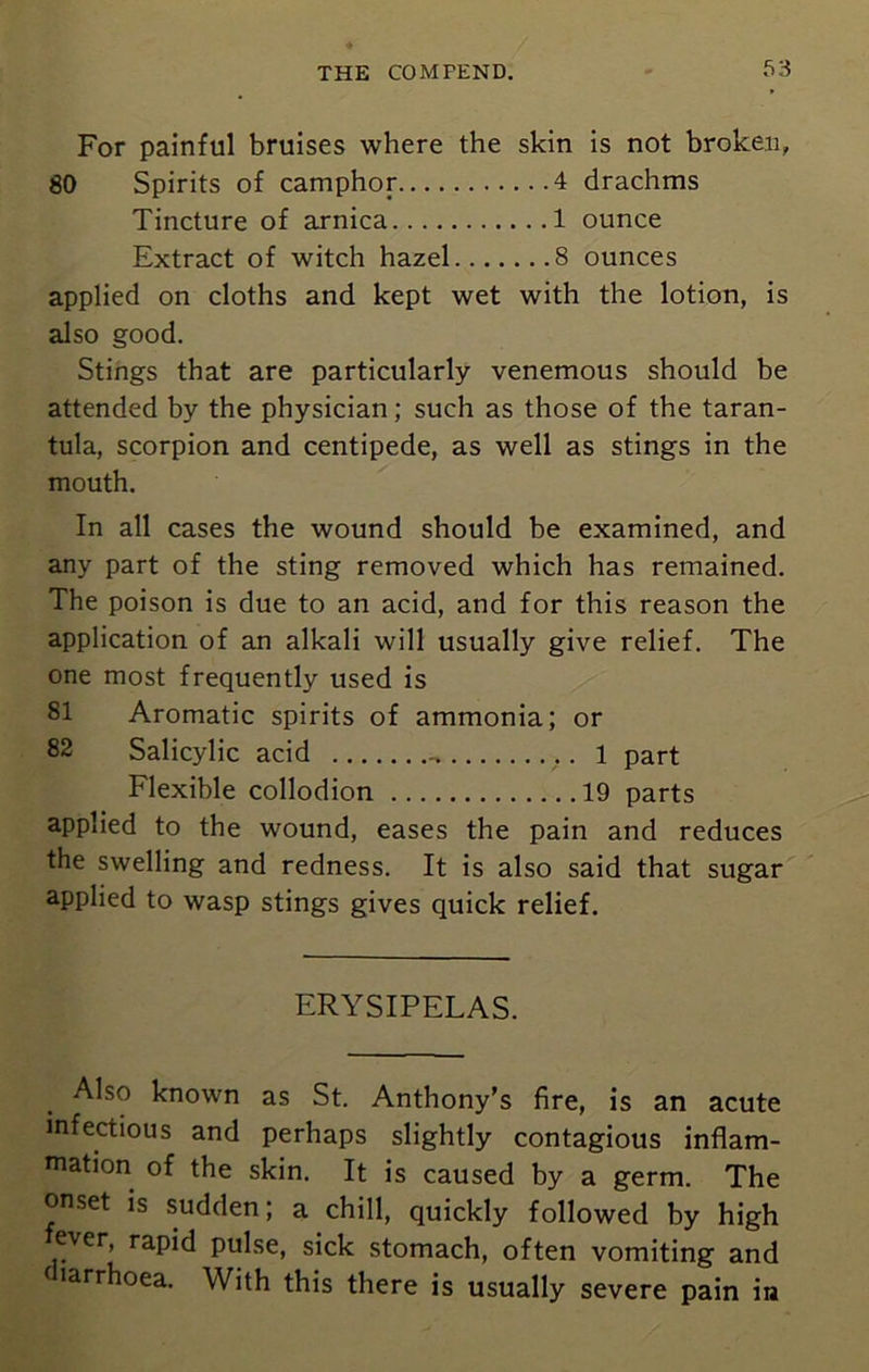 For painful bruises where the skin is not broken, 80 Spirits of camphor 4 drachms Tincture of arnica 1 ounce Extract of witch hazel 8 ounces applied on cloths and kept wet with the lotion, is also good. Stings that are particularly venemous should be attended by the physician; such as those of the taran- tula, scorpion and centipede, as well as stings in the mouth. In all cases the wound should be examined, and any part of the sting removed which has remained. The poison is due to an acid, and for this reason the application of an alkali will usually give relief. The one most frequently used is 81 Aromatic spirits of ammonia; or Salicylic acid .. l part Flexible collodion 19 parts applied to the wound, eases the pain and reduces the swelling and redness. It is also said that sugar applied to wasp stings gives quick relief. ERYSIPELAS. Also known as St. Anthony’s fire, is an acute infectious and perhaps slightly contagious inflam- mation of the skin. It is caused by a germ. The onset is sudden; a chill, quickly followed by high ever, rapid pulse, sick stomach, often vomiting and larrhoea. With this there is usually severe pain in