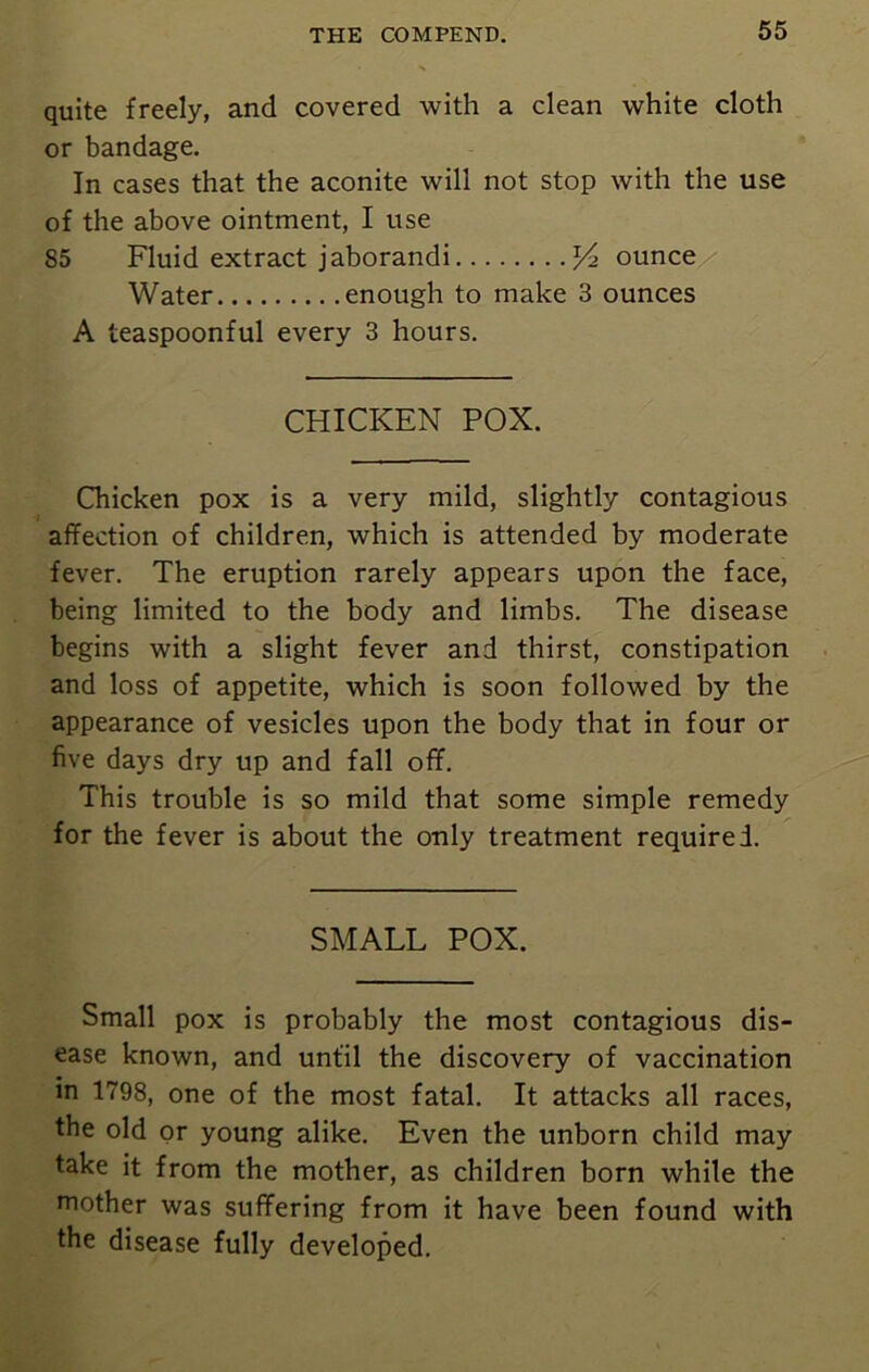 quite freely, and covered with a clean white cloth or bandage. In cases that the aconite will not stop with the use of the above ointment, I use 85 Fluid extract jaborandi /> ounce Water enough to make 3 ounces A teaspoonful every 3 hours. CHICKEN POX. Chicken pox is a very mild, slightly contagious affection of children, which is attended by moderate fever. The eruption rarely appears upon the face, being limited to the body and limbs. The disease begins with a slight fever and thirst, constipation and loss of appetite, which is soon followed by the appearance of vesicles upon the body that in four or five days dry up and fall off. This trouble is so mild that some simple remedy for the fever is about the only treatment required. SMALL POX. Small pox is probably the most contagious dis- ease known, and until the discovery of vaccination in 1798, one of the most fatal. It attacks all races, the old or young alike. Even the unborn child may take it from the mother, as children born while the mother was suffering from it have been found with the disease fully developed.