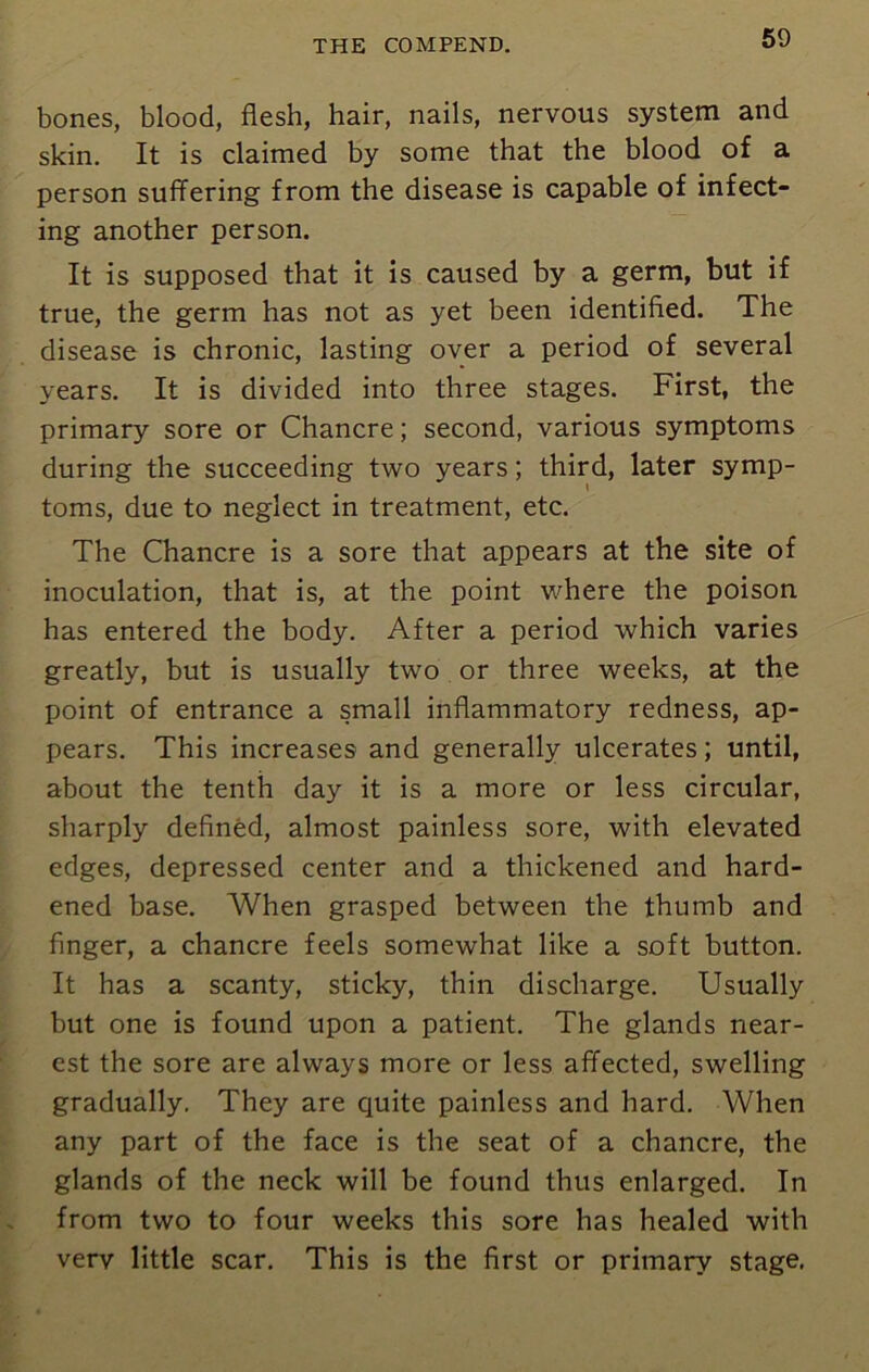 bones, blood, flesh, hair, nails, nervous system and skin. It is claimed by some that the blood of a person suffering from the disease is capable of infect- ing another person. It is supposed that it is caused by a germ, but if true, the germ has not as yet been identified. The disease is chronic, lasting over a period of several years. It is divided into three stages. First, the primary sore or Chancre; second, various symptoms during the succeeding two years; third, later symp- toms, due to neglect in treatment, etc. The Chancre is a sore that appears at the site of inoculation, that is, at the point where the poison has entered the body. After a period which varies greatly, but is usually two or three weeks, at the point of entrance a small inflammatory redness, ap- pears. This increases and generally ulcerates; until, about the tenth day it is a more or less circular, sharply defined, almost painless sore, with elevated edges, depressed center and a thickened and hard- ened base. When grasped between the thumb and finger, a chancre feels somewhat like a soft button. It has a scanty, sticky, thin discharge. Usually but one is found upon a patient. The glands near- est the sore are always more or less affected, swelling gradually. They are quite painless and hard. When any part of the face is the seat of a chancre, the glands of the neck will be found thus enlarged. In from two to four weeks this sore has healed with very little scar. This is the first or primary stage,