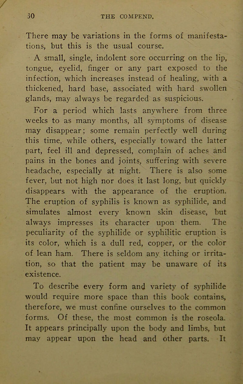 There may be variations in the forms of manifesta- tions, but this is the usual course. A small, single, indolent sore occurring on the lip, tongue, eyelid, finger or any part exposed to the infection, which increases instead of healing, with a thickened, hard base, associated with hard swollen glands, may always be regarded as suspicious. For a period which lasts anywhere from three weeks to as many months, all symptoms of disease may disappear; some remain perfectly well during this time, while others, especially toward the latter part, feel ill and depressed, complain of aches and pains in the bones and joints, suffering with severe headache, especially at night. There is also some fever, but not high nor does it last long, but quickly disappears with the appearance of the eruption. The eruption of syphilis is known as syphilide, and simulates almost every known skin disease, but always impresses its character upon them. The peculiarity of the syphilide or syphilitic eruption is its color, which is a dull red, copper, or the color of lean ham. There is seldom any itching or irrita- tion, so that the patient may be unaware of its existence. To describe every form and variety of syphilide would require more space than this book contains, therefore, we must confine ourselves to the common forms. Of these, the most common is the roseola. It appears principally upon the body and limbs, but may appear upon the head and other parts. It