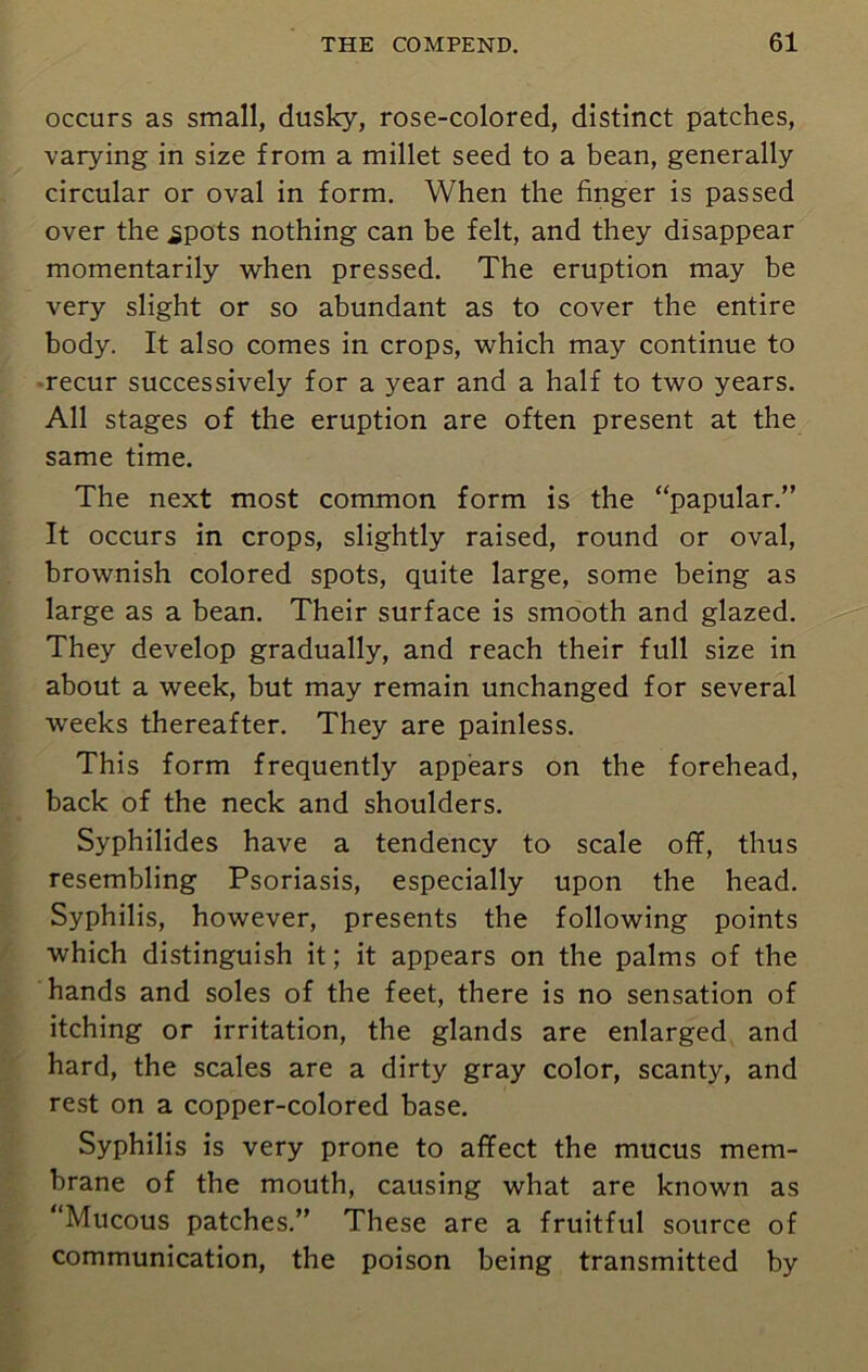 occurs as small, dusky, rose-colored, distinct patches, varying in size from a millet seed to a bean, generally circular or oval in form. When the finger is passed over the ^pots nothing can be felt, and they disappear momentarily when pressed. The eruption may be very slight or so abundant as to cover the entire body. It also comes in crops, which may continue to recur successively for a year and a half to two years. All stages of the eruption are often present at the same time. The next most common form is the “papular.” It occurs in crops, slightly raised, round or oval, brownish colored spots, quite large, some being as large as a bean. Their surface is smooth and glazed. They develop gradually, and reach their full size in about a week, but may remain unchanged for several weeks thereafter. They are painless. This form frequently appears on the forehead, back of the neck and shoulders. Syphilides have a tendency to scale off, thus resembling Psoriasis, especially upon the head. Syphilis, however, presents the following points which distinguish it; it appears on the palms of the hands and soles of the feet, there is no sensation of itching or irritation, the glands are enlarged and hard, the scales are a dirty gray color, scanty, and rest on a copper-colored base. Syphilis is very prone to affect the mucus mem- brane of the mouth, causing what are known as “Mucous patches.” These are a fruitful source of communication, the poison being transmitted by