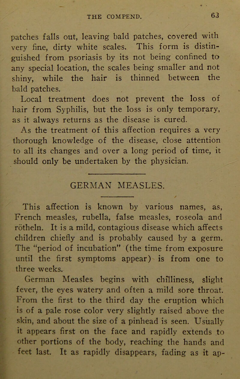 . patches falls out, leaving bald patches, covered with very fine, dirty white scales. This form is distin- guished from psoriasis by its not being confined to any special location, the scales being smaller and not shiny, while the hair is thinned between the bald patches. Local treatment does not prevent the loss of hair from Syphilis, but the loss is only temporary, as it always returns as the disease is cured. As the treatment of this affection requires a very thorough knowledge of the disease, close attention to all its changes and over a long period of time, it should only be undertaken by the physician. GERMAN MEASLES. This affection is known by various names, as, French measles, rubella, false measles, roseola and rotheln. It is a mild, contagious disease which affects children chiefly and is probably caused by a germ. The “period of incubation” (the time from exposure until the first symptoms appear) is from one to three weeks. German Measles begins with chilliness, slight fever, the eyes watery and often a mild sore throat. From the first to the third day the eruption which is of a pale rose color very slightly raised above the skin, and about the size of a pinhead is seen. Usually it appears first on the face and rapidly extends to other portions of the body, reaching the hands and feet last. It as rapidly disappears, fading as it ap-