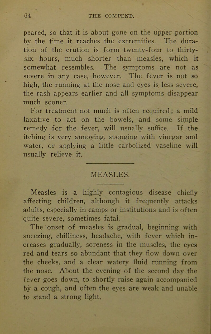 peared, so that it is about gone on the upper portion by the time it reaches the extremities. The dura- tion of the erution is form twenty-four to thirty- six hours, much shorter than measles, which it somewhat resembles. The symptoms are not as severe in any case, however. The fever is not so high, the running at the nose and eyes is less severe, the rash appears earlier and all symptoms disappear much sooner. For treatment not much is often required; a mild laxative to act on the bowels, and some simple remedy for the fever, will usually suffice. If the itching is very annoying, sponging with vinegar and water, or applying a little carbolized vaseline will usually relieve it. MEASLES. Measles is a highly contagious disease chiefly affecting children, although it frequently attacks adults, especially in camps or institutions and is often quite severe, sometimes fatal. The onset of measles is gradual, beginning with sneezing, chilliness, headache, with fever which in- creases gradually, soreness in the muscles, the eyes red and tears so abundant that they flow down over the cheeks, and a clear watery fluid running from the nose. About the evening of the second day the fever goes down, to shortly raise again accompanied by a cough, and often the eyes are weak and unable to stand a strong light.