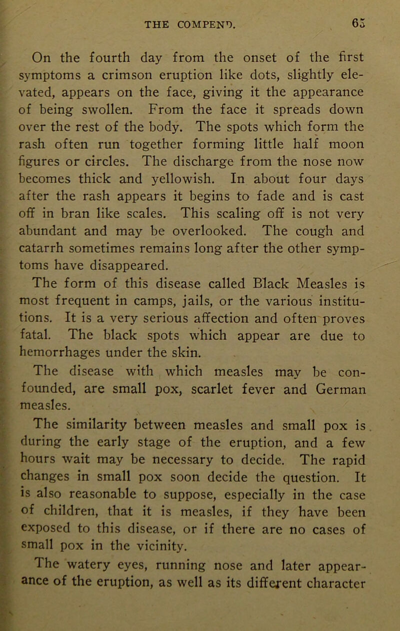 On the fourth day from the onset of the first symptoms a crimson eruption like dots, slightly ele- vated, appears on the face, giving it the appearance of being swollen. From the face it spreads down over the rest of the body. The spots which form the rash often run together forming little half moon figures or circles. The discharge from the nose now becomes thick and yellowish. In about four days after the rash appears it begins to fade and is cast off in bran like scales. This scaling off is not very abundant and may be overlooked. The cough and catarrh sometimes remains long after the other symp- toms have disappeared. The form of this disease called Black Measles is most frequent in camps, jails, or the various institu- tions. It is a very serious affection and often proves fatal. The black spots which appear are due to hemorrhages under the skin. The disease with which measles may be con- founded, are small pox, scarlet fever and German measles. The similarity between measles and small pox is during the early stage of the eruption, and a few hours wait may be necessary to decide. The rapid changes in small pox soon decide the question. It is also reasonable to suppose, especially in the case of children, that it is measles, if they have been exposed to this disease, or if there are no cases of small pox in the vicinity. The watery eyes, running nose and later appear- ance of the eruption, as well as its different character