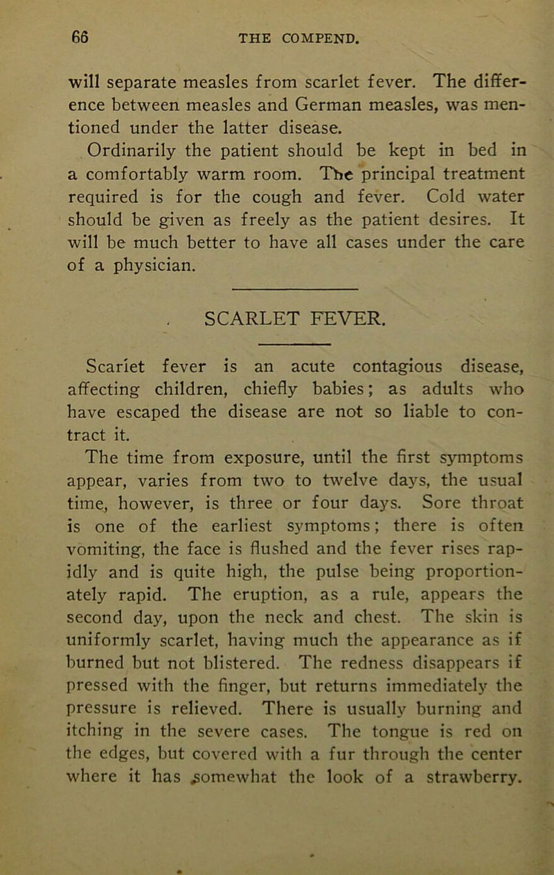 will separate measles from scarlet fever. The differ- ence between measles and German measles, was men- tioned under the latter disease. Ordinarily the patient should be kept in bed in a comfortably warm room. Tbe principal treatment required is for the cough and fever. Cold water should be given as freely as the patient desires. It will be much better to have all cases under the care of a physician. SCARLET FEVER. Scarlet fever is an acute contagious disease, affecting children, chiefly babies; as adults who have escaped the disease are not so liable to con- tract it. The time from exposure, until the first symptoms appear, varies from two to twelve days, the usual time, however, is three or four days. Sore throat is one of the earliest symptoms; there is often vomiting, the face is flushed and the fever rises rap- idly and is quite high, the pulse being proportion- ately rapid. The eruption, as a rule, appears the second day, upon the neck and chest. The skin is uniformly scarlet, having much the appearance as if burned but not blistered. The redness disappears if pressed with the finger, but returns immediately the pressure is relieved. There is usually burning and itching in the severe cases. The tongue is red on the edges, but covered with a fur through the center where it has somewhat the look of a strawberry.