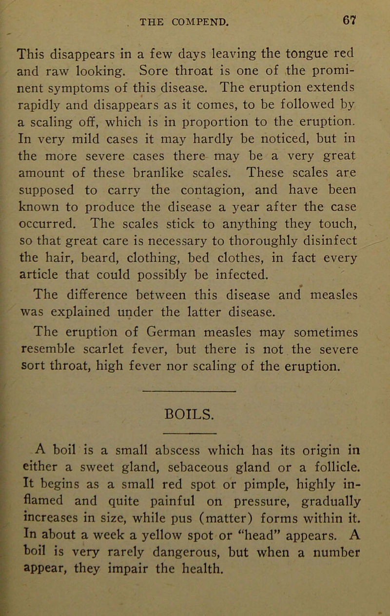 This disappears in a few days leaving the tongue red and raw looking. Sore throat is one of the promi- nent symptoms of this disease. The eruption extends rapidly and disappears as it comes, to be followed by a scaling off, which is in proportion to the eruption. In very mild cases it may hardly be noticed, but in the more severe cases there may be a very great amount of these branlike scales. These scales are supposed to carry the contagion, and have been known to produce the disease a year after the case occurred. The scales stick to anything they touch, so that great care is necessary to thoroughly disinfect the hair, beard, clothing, bed clothes, in fact every article that could possibly be infected. The difference between this disease and measles was explained under the latter disease. The eruption of German measles may sometimes resemble scarlet fever, but there is not the severe sort throat, high fever nor scaling of the eruption. BOILS. A boil is a small abscess which has its origin in either a sweet gland, sebaceous gland or a follicle. It begins as a small red spot or pimple, highly in- flamed and quite painful on pressure, gradually increases in size, while pus (matter) forms within it. In about a week a yellow spot or “head” appears. A boil is very rarely dangerous, but when a number appear, they impair the health.