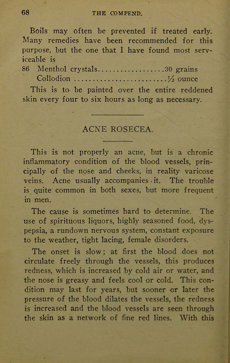 Boils may often be prevented if treated early. Many remedies have been recommended for this purpose, but the one that I have found most serv- iceable is 86 Menthol crystals 30 grains Collodion ounce This is to be painted over the entire reddened skin every four to six hours as long as necessary. ACNE ROSECEA. This is not properly an acne, but is a chronic inflammatory condition of the blood vessels, prin- cipally of the nose and cheeks, in reality varicose veins. Acne usually accompanies-it. The trouble is quite common in both sexes, but more frequent in men. The cause is sometimes hard to determine. The use of spirituous liquors, highly seasoned food, dys- pepsia, a rundown nervous system, constant exposure to the weather, tight lacing, female disorders. The onset is slow; at first the blood does not circulate freely through the vessels, this produces redness, which is increased by cold air or water, and the nose is greasy and feels cool or cold. This con- dition may last for years, but sooner or later the pressure of the blood dilates the vessels, the redness is increased and the blood vessels are seen through the skin as a network of fine red lines. With this
