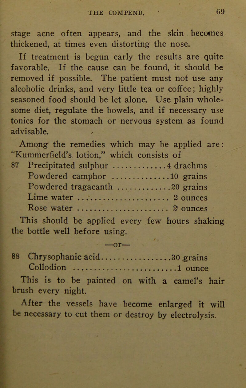 stage acne often appears, and the skin becomes thickened, at times even distorting the nose. If treatment is begun early the results are quite favorable. If the cause can be found, it should be removed if possible. The patient must not use any alcoholic drinks, and very little tea or coffee; highly seasoned food should be let alone. Use plain whole- some diet, regulate the bowels, and if necessary use tonics for the stomach or nervous system as found advisable. Among the remedies which may be applied are: “Kummerfield’s lotion,” which consists of 87 Precipitated sulphur 4 drachms Powdered camphor 10 grains Powdered tragacanth 20 grains Lime water 2 ounces Rose water 2 ounces This should be applied every few hours shaking the bottle well before using. / —or— 88 Chrysophanic acid 30 grains Collodion 1 ounce This is to be painted on with a camel’s hair brush every night. After the vessels have become enlarged it will be necessary to cut them or destroy by electrolysis.