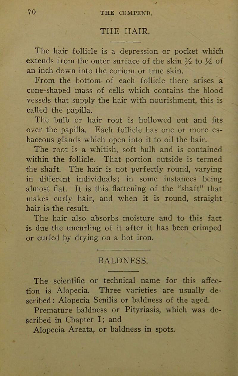 THE HAIR. The hair follicle is a depression or pocket which extends from the outer surface of the skin Yz to Y\ of an inch down into the coriurn or true skin. From the bottom of each follicle there arises a cone-shaped mass of cells which contains the blood vessels that supply the hair with nourishment, this is called the papilla. The bulb or hair root is hollowed out and fits over the papilla. Each follicle has one or more es- baceous glands which open into it to oil the hair. The root is a whitish, soft bulb and is contained within the follicle. That portion outside is termed the shaft. The hair is not perfectly round, varying in different individuals; in some instances being almost flat. It is this flattening of the “shaft” that makes curly hair, and when it is round, straight hair is the result. The hair also absorbs moisture and to this fact is due the uncurling of it after it has been crimped or curled by drying on a hot iron. BALDNESS. The scientific or technical name for this affec- tion is Alopecia. Three varieties are usually de- scribed : Alopecia Senilis or baldness of the aged. Premature baldness or Pityriasis, which was de- scribed in Chapter I; and Alopecia Areata, or baldness in spots.