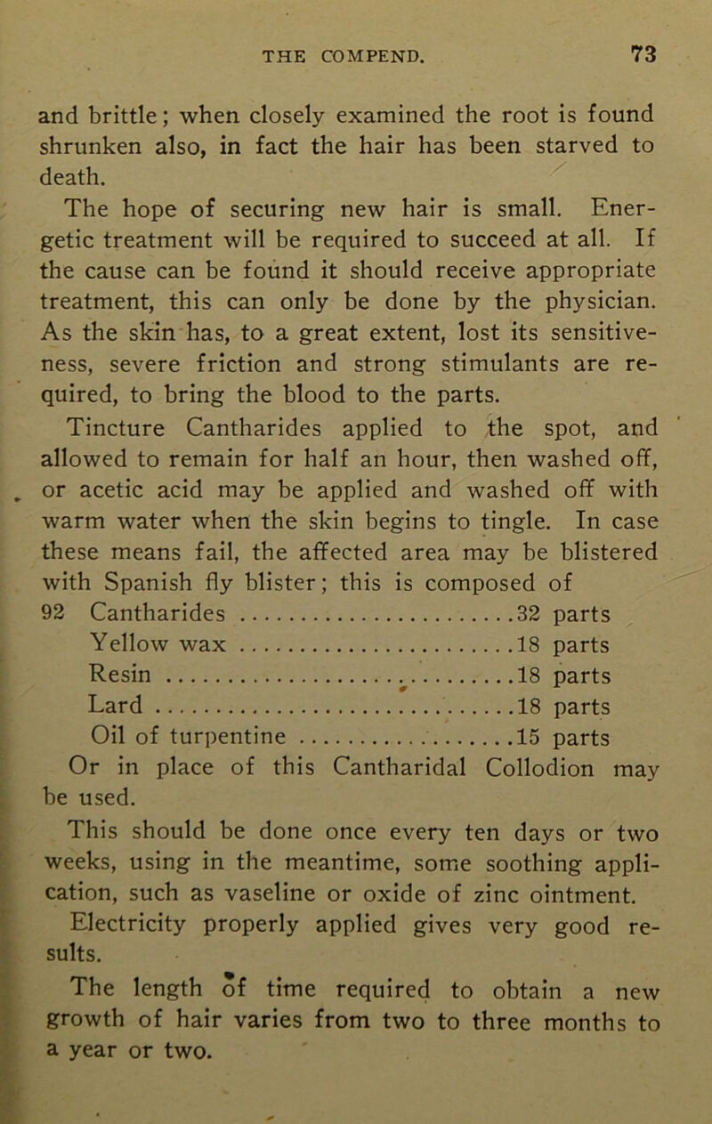 and brittle; when closely examined the root is found shrunken also, in fact the hair has been starved to death. The hope of securing new hair is small. Ener- getic treatment will be required to succeed at all. If the cause can be found it should receive appropriate treatment, this can only be done by the physician. As the skin has, to a great extent, lost its sensitive- ness, severe friction and strong stimulants are re- quired, to bring the blood to the parts. Tincture Cantharides applied to the spot, and allowed to remain for half an hour, then washed off, or acetic acid may be applied and washed off with warm water when the skin begins to tingle. In case these means fail, the affected area may be blistered with Spanish fly blister; this is composed of 92 Cantharides 32 parts Yellow wax 18 parts Resin 18 parts Lard 18 parts Oil of turpentine 15 parts Or in place of this Cantharidal Collodion may be used. This should be done once every ten days or two weeks, using in the meantime, some soothing appli- cation, such as vaseline or oxide of zinc ointment. Electricity properly applied gives very good re- sults. The length of time required to obtain a new growth of hair varies from two to three months to a year or two.