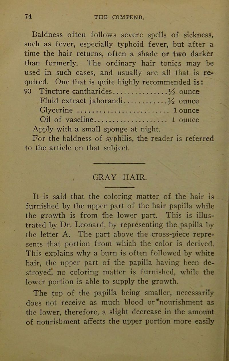 Baldness often follows severe spells of sickness, such as fever, especially typhoid fever, but after a time the hair returns, often a shade or two darker than formerly. The ordinary hair tonics may be used in such cases, and usually are all that is re- quired. One that is quite highly recommended is: 93 Tincture cantharides y2 ounce Fluid extract jaborandi y2 ounce Glycerine 1 ounce Oil of vaseline 1 ounce Apply with a small sponge at night. For the baldness of syphilis, the reader is referred to the article on that subject. GRAY HAIR. It is said that the coloring matter of the hair is furnished by the upper part of the hair papilla while the growth is from the lower part. This is illus- trated by Dr. Leonard, by representing the papilla by the letter A. The part above the cross-piece repre- sents that portion from which the color is derived. This explains why a burn is often followed by white hair, the upper part of the papilla having been de- stroyed' no coloring matter is furnished, while the lower portion is able to supply the growth. The top of the papilla being smaller, necessarily does not receive as much hlood or#nourishment as the lower, therefore, a slight decrease in the amount of nourishment affects the upper portion more easily