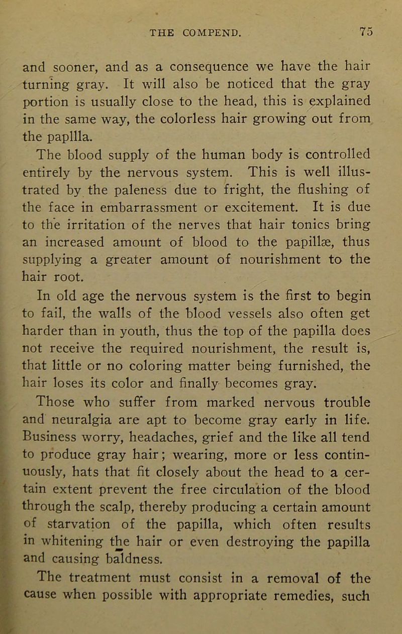 and sooner, and as a consequence we have the hair turning gray. It will also be noticed that the gray portion is usually close to the head, this is explained in the same way, the colorless hair growing out from the papilla. The blood supply of the human body is controlled entirely by the nervous system. This is well illus- trated by the paleness due to fright, the flushing of the face in embarrassment or excitement. It is due to the irritation of the nerves that hair tonics bring an increased amount of blood to the papillae, thus supplying a greater amount of nourishment to the hair root. In old age the nervous system is the first to begin to fail, the walls of the blood vessels also often get harder than in youth, thus the top of the papilla does not receive the required nourishment, the result is, that little or no coloring matter being furnished, the hair loses its color and finally becomes gray. Those who suffer from marked nervous trouble and neuralgia are apt to become gray early in life. Business worry, headaches, grief and the like all tend to produce gray hair; wearing, more or less contin- uously, hats that fit closely about the head to a cer- tain extent prevent the free circulation of the blood through the scalp, thereby producing a certain amount of starvation of the papilla, which often results in whitening the hair or even destroying the papilla and causing baldness. The treatment must consist in a removal of the cause when possible with appropriate remedies, such
