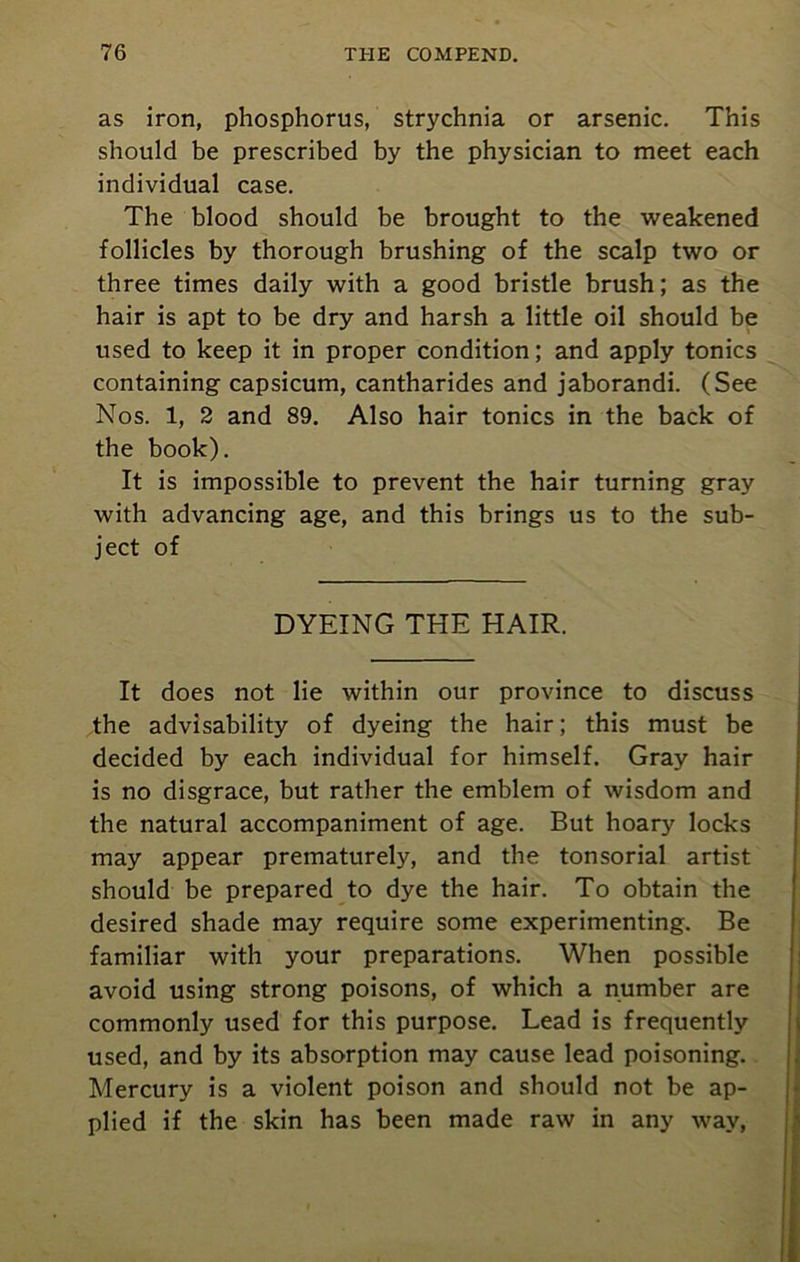 as iron, phosphorus, strychnia or arsenic. This should be prescribed by the physician to meet each individual case. The blood should be brought to the weakened follicles by thorough brushing of the scalp two or three times daily with a good bristle brush; as the hair is apt to be dry and harsh a little oil should be used to keep it in proper condition; and apply tonics containing capsicum, cantharides and jaborandi. (See Nos. 1, 2 and 89. Also hair tonics in the back of the book). It is impossible to prevent the hair turning gray with advancing age, and this brings us to the sub- ject of DYEING THE HAIR. It does not lie within our province to discuss the advisability of dyeing the hair; this must be decided by each individual for himself. Gray hair is no disgrace, but rather the emblem of wisdom and the natural accompaniment of age. But hoary locks may appear prematurely, and the tonsorial artist should be prepared to dye the hair. To obtain the desired shade may require some experimenting. Be familiar with your preparations. When possible avoid using strong poisons, of which a number are commonly used for this purpose. Lead is frequently used, and by its absorption may cause lead poisoning. Mercury is a violent poison and should not be ap- plied if the skin has been made raw in any way,