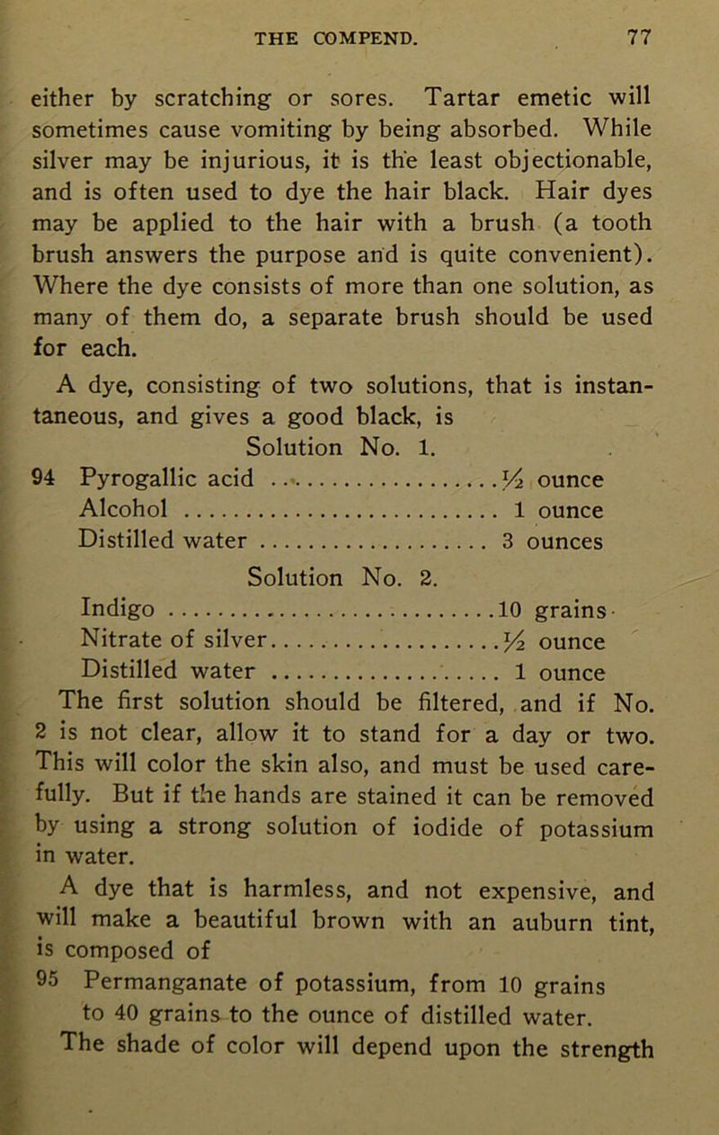 either by scratching or sores. Tartar emetic will sometimes cause vomiting by being absorbed. While silver may be injurious, it is the least objectionable, and is often used to dye the hair black. Hair dyes may be applied to the hair with a brush (a tooth brush answers the purpose and is quite convenient). Where the dye consists of more than one solution, as many of them do, a separate brush should be used for each. A dye, consisting of two solutions, that is instan- taneous, and gives a good black, is Solution No. 1. 94 Pyrogallic acid V* ounce Alcohol 1 ounce Distilled water 3 ounces Solution No. 2. Indigo 10 grains Nitrate of silver y2 ounce Distilled water 1 ounce The first solution should be filtered, and if No. 2 is not clear, allow it to stand for a day or two. This will color the skin also, and must be used care- fully. But if the hands are stained it can be removed by using a strong solution of iodide of potassium in water. A dye that is harmless, and not expensive, and will make a beautiful brown with an auburn tint, is composed of 95 Permanganate of potassium, from 10 grains to 40 grains to the ounce of distilled water. The shade of color will depend upon the strength