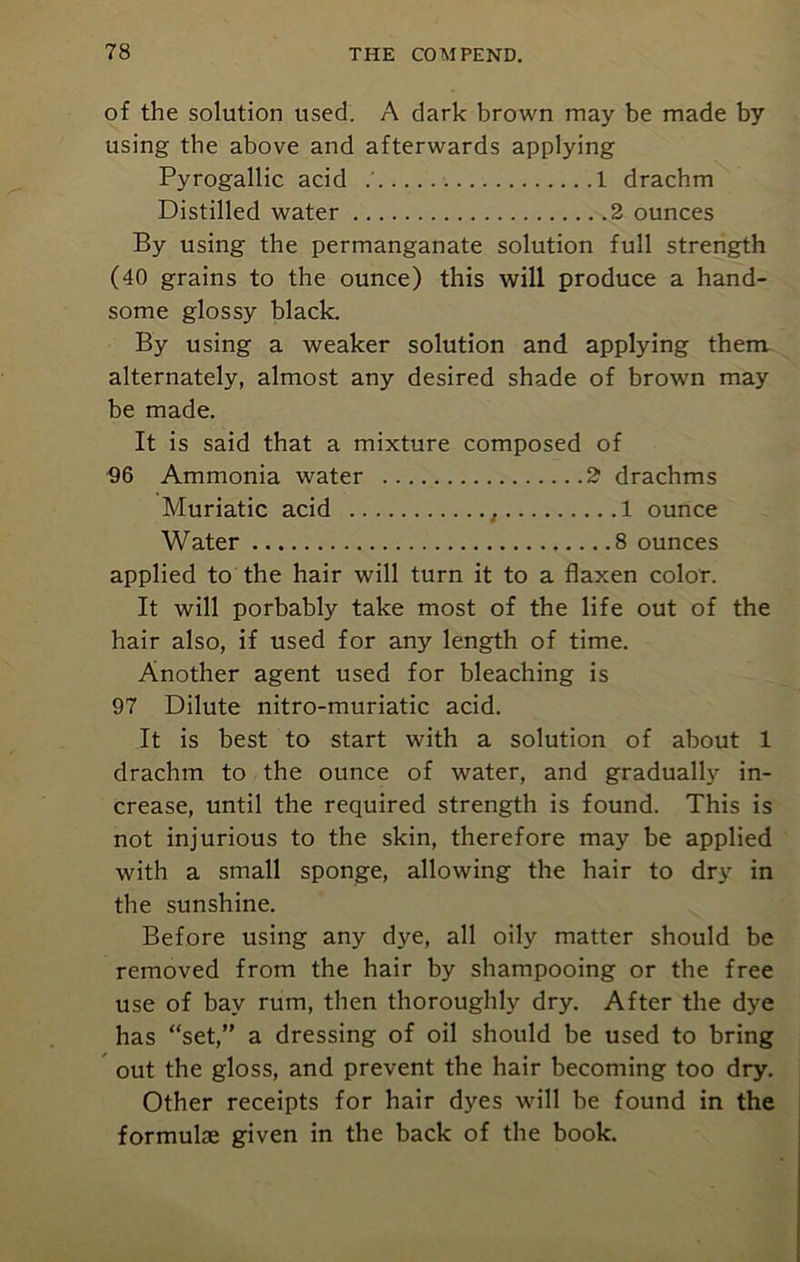of the solution used. A dark brown may be made by using the above and afterwards applying Pyrogallic acid 1 drachm Distilled water 2 ounces By using the permanganate solution full strength (40 grains to the ounce) this will produce a hand- some glossy black. By using a weaker solution and applying them alternately, almost any desired shade of brown may be made. It is said that a mixture composed of 96 Ammonia water 2 drachms Muriatic acid , 1 ounce Water 8 ounces applied to the hair will turn it to a flaxen color. It will porbably take most of the life out of the hair also, if used for any length of time. Another agent used for bleaching is 97 Dilute nitro-muriatic acid. It is best to start with a solution of about 1 drachm to the ounce of water, and gradually in- crease, until the required strength is found. This is not injurious to the skin, therefore may be applied with a small sponge, allowing the hair to dry in the sunshine. Before using any dye, all oily matter should be removed from the hair by shampooing or the free use of bay rum, then thoroughly dry. After the dye has “set,” a dressing of oil should be used to bring out the gloss, and prevent the hair becoming too dry. Other receipts for hair dyes will be found in the formulae given in the back of the book.