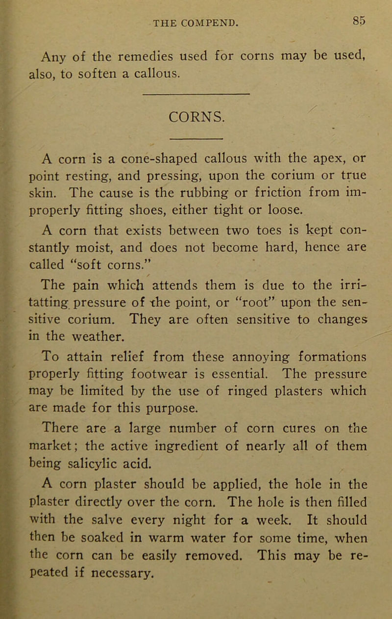 Any of the remedies used for corns may be used, also, to soften a callous. CORNS. A corn is a cone-shaped callous with the apex, or point resting, and pressing, upon the corium or true skin. The cause is the rubbing or friction from im- properly fitting shoes, either tight or loose. A corn that exists between two toes is kept con- stantly moist, and does not become hard, hence are called “soft corns.” / The pain which attends them is due to the irri- tatting pressure of the point, or “root” upon the sen- sitive corium. They are often sensitive to changes in the weather. To attain relief from these annoying formations properly fitting footwear is essential. The pressure may be limited by the use of ringed plasters which are made for this purpose. There are a large number of corn cures on the market; the active ingredient of nearly all of them being salicylic acid. A corn plaster should be applied, the hole in the plaster directly over the corn. The hole is then filled with the salve every night for a week. It should then be soaked in warm water for some time, when the corn can be easily removed. This may be re- peated if necessary.