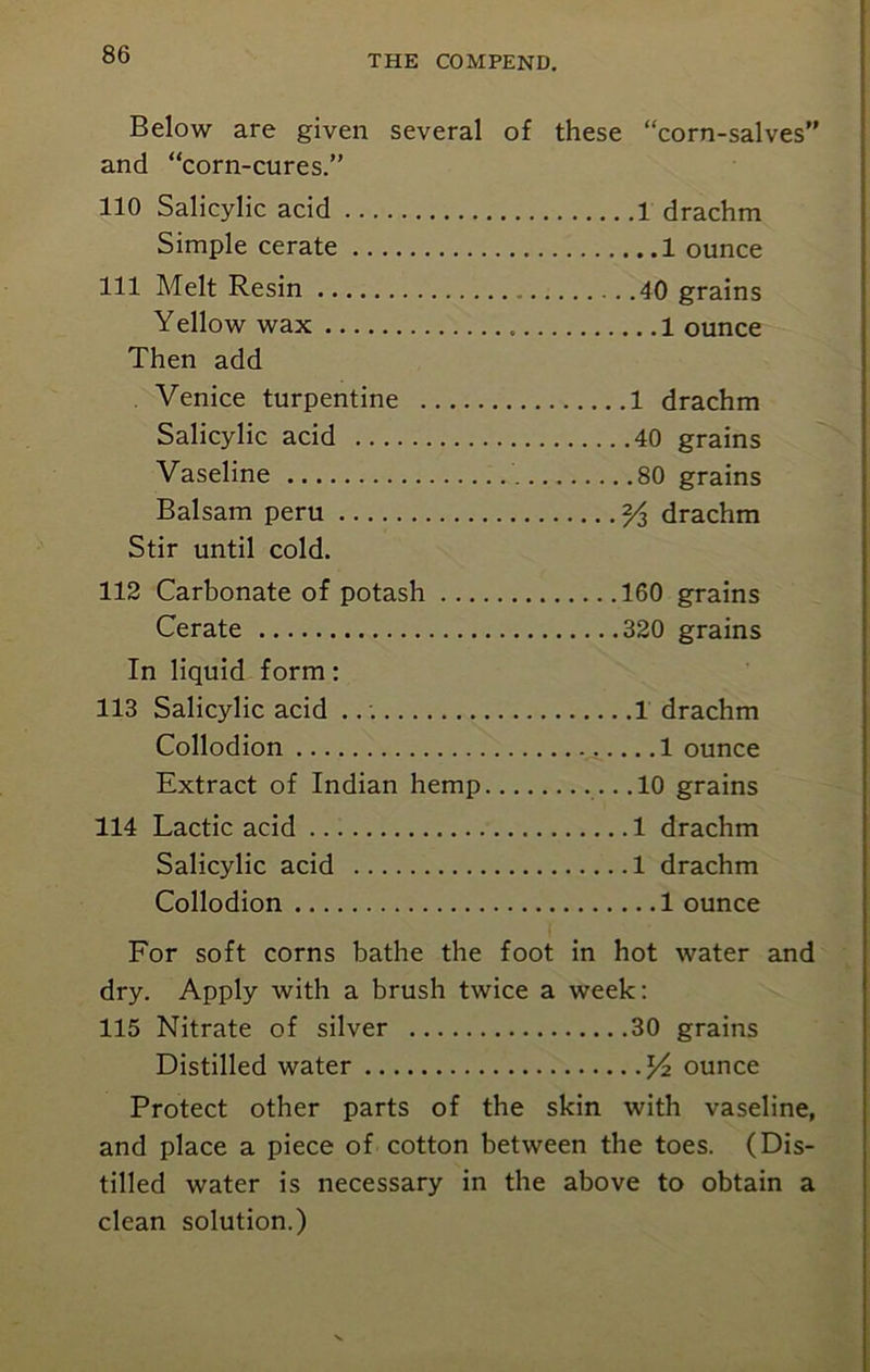 Below are given several of these “corn-salves” and “corn-cures.” 110 Salicylic acid 1 drachm Simple cerate 1 ounce 111 Melt Resin 40 grains Yellow wax 1 ounce Then add Venice turpentine 1 drachm Salicylic acid 40 grains Vaseline 80 grains Balsam peru drachm Stir until cold. 112 Carbonate of potash 160 grains Cerate 320 grains In liquid form: 113 Salicylic acid 1 drachm Collodion .1 ounce Extract of Indian hemp .10 grains 114 Lactic acid 1 drachm Salicylic acid 1 drachm Collodion 1 ounce For soft corns bathe the foot in hot water and dry. Apply with a brush twice a week: 115 Nitrate of silver 30 grains Distilled water ounce Protect other parts of the skin with vaseline, and place a piece of cotton between the toes. (Dis- tilled water is necessary in the above to obtain a clean solution.)
