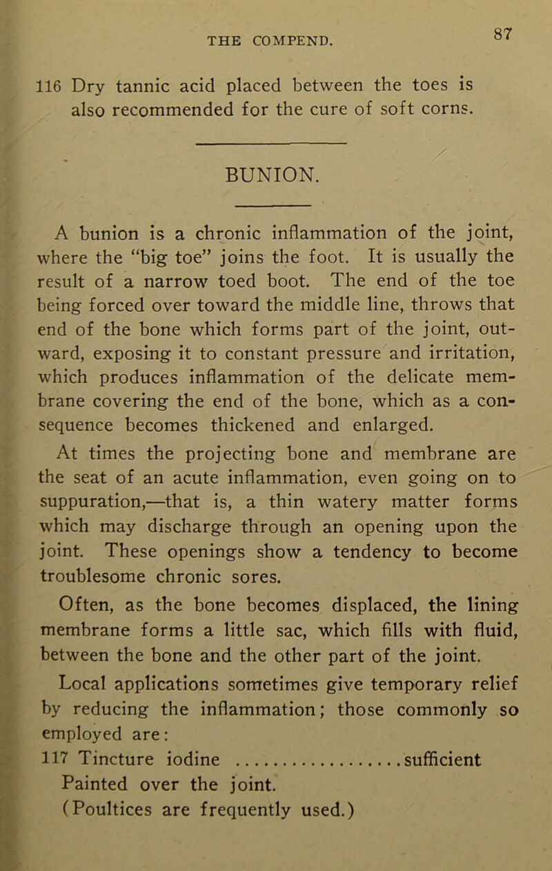 116 Dry tannic acid placed between the toes is also recommended for the cure of soft corns. BUNION. A bunion is a chronic inflammation of the joint, where the “big toe” joins the foot. It is usually the result of a narrow toed boot. The end of the toe being forced over toward the middle line, throws that end of the bone which forms part of the joint, out- ward, exposing it to constant pressure and irritation, which produces inflammation of the delicate mem- brane covering the end of the bone, which as a con- sequence becomes thickened and enlarged. At times the projecting bone and membrane are the seat of an acute inflammation, even going on to suppuration,—that is, a thin watery matter forms which may discharge through an opening upon the joint. These openings show a tendency to become troublesome chronic sores. Often, as the bone becomes displaced, the lining membrane forms a little sac, which fills with fluid, between the bone and the other part of the joint. Local applications sometimes give temporary relief by reducing the inflammation; those commonly so employed are: 117 Tincture iodine sufficient Painted over the joint. (Poultices are frequently used.)