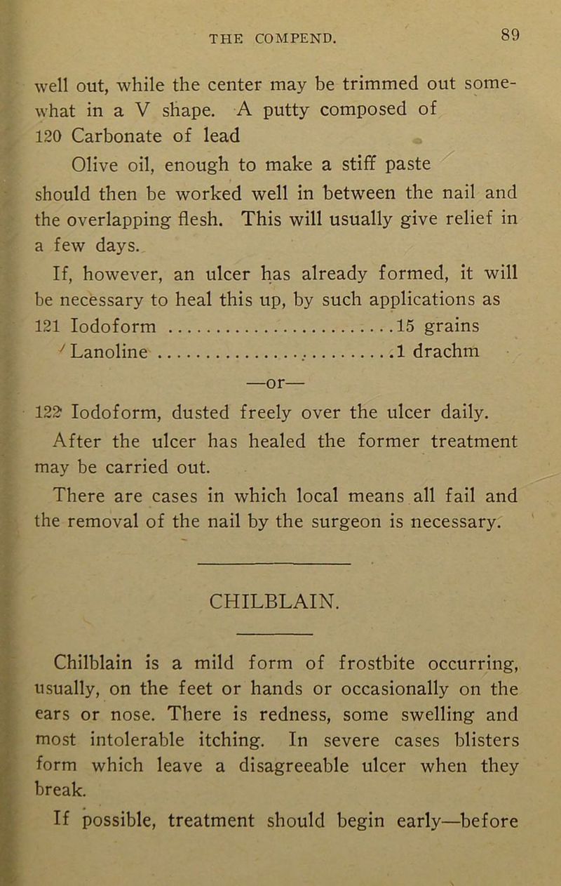 well out, while the center may be trimmed out some- what in a V shape. A putty composed of 120 Carbonate of lead Olive oil, enough to make a stiff paste should then be worked well in between the nail and the overlapping flesh. This will usually give relief in a few days. If, however, an ulcer has already formed, it will be necessary to heal this up, by such applications as 121 Iodoform 15 grains yLanoline 1 drachm —or— 122 Iodoform, dusted freely over the ulcer daily. After the ulcer has healed the former treatment may be carried out. There are cases in which local means all fail and the removal of the nail by the surgeon is necessary. CHILBLAIN. Chilblain is a mild form of frostbite occurring, usually, on the feet or hands or occasionally on the ears or nose. There is redness, some swelling and most intolerable itching. In severe cases blisters form which leave a disagreeable ulcer when they break. If possible, treatment should begin early—before