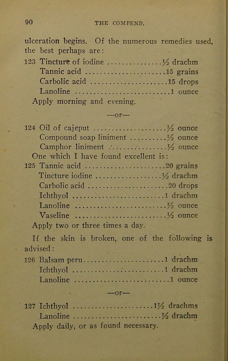 ulceration begins. Of the numerous remedies used, the best perhaps are: 123 Tincture of iodine l/2 drachm Tannic acid 15 grains Carbolic acid 15 drops Lanoline 1 ounce Apply morning and evening. —or— 124 Oil of cajeput y2 ounce Compound soap liniment y2 ounce Camphor liniment .' V2 ounce One which I have found excellent is: 125 Tannic acid 20 grains Tincture iodine y2 drachm Carbolic acid 20 drops Ichthyol 1 drachm Lanoline y> ounce Vaseline Vz ounce Apply two or three times a day. If the skin is broken, one of the following is advised: 126 Balsam peru 1 drachm Ichthyol 1 drachm Lanoline 1 ounce —or— 127 Ichthyol V/2 drachms Lanoline V2 drachm Apply daily, or as found necessary.