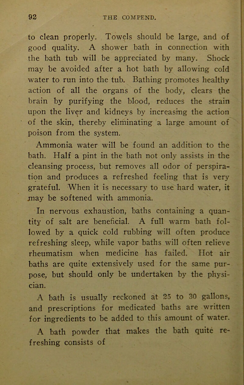 to clean properly. Towels should be large, and of good quality. A shower bath in connection with the bath tub will be appreciated by many. Shock may be avoided after a hot bath by allowing cold water to run into the tub. Bathing promotes healthy action of all the organs of the body, clears the brain by purifying the blood, reduces the strain upon the liver and kidneys by increasing the action of the skin, thereby eliminating a large amount of poison from the system. Ammonia water will be found an addition to the bath. Half a pint in the bath not only assists in the cleansing process, but removes all odor of perspira- tion and produces a refreshed feeling that is very grateful. When it is necessary to use hard water, it may be softened with ammonia. In nervous exhaustion, baths containing a quan- tity of salt are beneficial. A full warm bath fol- lowed by a quick cold rubbing will often produce refreshing sleep, while vapor baths will often relieve rheumatism when medicine has failed. Hot air baths are quite extensively used for the same pur- pose, but should only be undertaken by the physi- cian. A bath is usually reckoned at 25 to 30 gallons, and prescriptions for medicated baths are written for ingredients to be added to this amount of water. A bath powder that makes the bath quite re- freshing consists of