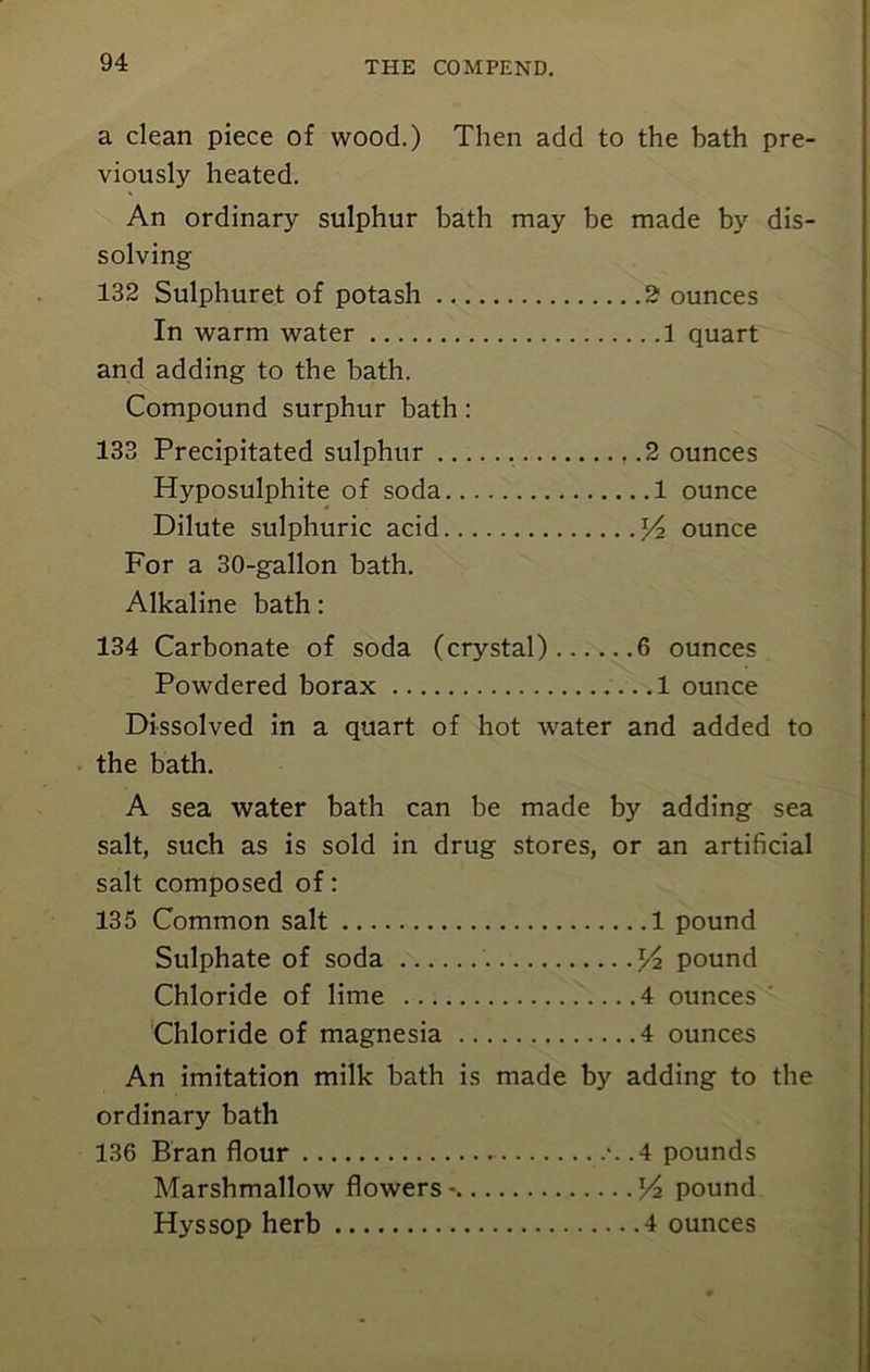 a clean piece of wood.) Then add to the bath pre- viously heated. An ordinary sulphur bath may be made by dis- solving 132 Sulphuret of potash 2 ounces In warm water 1 quart and adding to the bath. Compound surphur bath : 133 Precipitated sulphur 2 ounces Hyposulphite of soda 1 ounce Dilute sulphuric acid ^2 ounce For a 30-gallon bath. Alkaline bath: 134 Carbonate of soda (crystal) 6 ounces Powdered borax 1 ounce Dissolved in a quart of hot water and added to the bath. A sea water bath can be made by adding sea salt, such as is sold in drug stores, or an artificial salt composed of: 135 Common salt 1 pound Sulphate of soda pound Chloride of lime 4 ounces Chloride of magnesia 4 ounces An imitation milk bath is made by adding to the ordinary bath 136 Bran flour - *. .4 pounds Marshmallow flowers- pound Hyssop herb 4 ounces