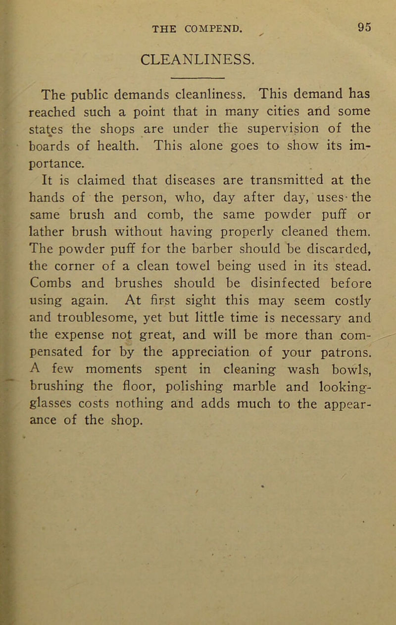 CLEANLINESS. The public demands cleanliness. This demand has reached such a point that in many cities and some states the shops are under the supervision of the boards of health. This alone goes to show its im- portance. It is claimed that diseases are transmitted at the hands of the person, who, day after day, uses-the same brush and comb, the same powder puff or lather brush without having properly cleaned them. The powder puff for the barber should be discarded, the corner of a clean towel being used in its stead. Combs and brushes should be disinfected before using again. At first sight this may seem costly and troublesome, yet but little time is necessary and the expense not great, and will be more than com- pensated for by the appreciation of your patrons. A few moments spent in cleaning wash bowls, brushing the floor, polishing marble and looking- glasses costs nothing and adds much to the appear- ance of the shop.