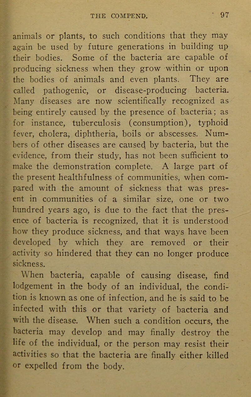 animals or plants, to such conditions that they may again be used by future generations in building up their bodies. Some of the bacteria are capable of producing sickness when they grow within or upon the bodies of animals and even plants. They are called pathogenic, or disease-producing bacteria. Many diseases are now scientifically recognized as being entirely caused by the presence of bacteria; as for instance, tuberculosis (consumption), typhoid fever, cholera, diphtheria, boils or abscesses. Num- bers of other diseases are caused by bacteria, but the evidence, from their study, has not been sufficient to make the demonstration complete. A large part of the present healthfulness of communities, when com- pared with the amount of sickness that was pres- ent in communities of a similar size, one or two hundred years ago, is due to the fact that the pres- ence of bacteria is recognized, that it is understood how they produce sickness, and that ways have been developed by which they are removed or their activity so hindered that they can no longer produce sickness. When bacteria, capable of causing disease, find lodgement in the body of an individual, the condi- tion is known as one of infection, and he is said to be infected with this or that variety of bacteria and with the disease. When such a condition occurs, the bacteria may develop and may finally destroy the life of the individual, or the person may resist their activities so that the bacteria are finally either killed or expelled from the body.