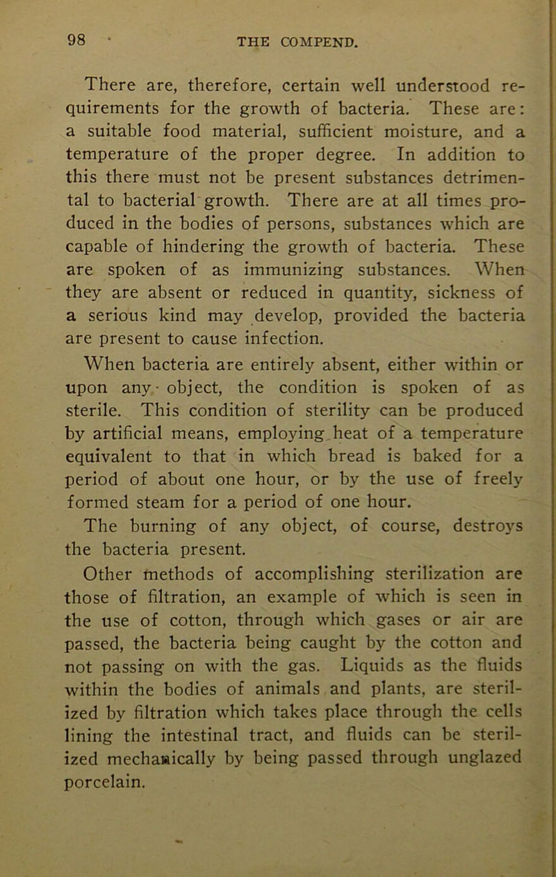 There are, therefore, certain well understood re- quirements for the growth of bacteria. These are: a suitable food material, sufficient moisture, and a temperature of the proper degree. In addition to this there must not be present substances detrimen- tal to bacterial growth. There are at all times pro- duced in the bodies of persons, substances which are capable of hindering the growth of bacteria. These are spoken of as immunizing substances. When they are absent or reduced in quantity, sickness of a serious kind may develop, provided the bacteria are present to cause infection. When bacteria are entirely absent, either within or upon any - object, the condition is spoken of as sterile. This condition of sterility can be produced by artificial means, employing heat of a temperature equivalent to that in which bread is baked for a period of about one hour, or by the use of freely formed steam for a period of one hour. The burning of any object, of course, destroys the bacteria present. Other methods of accomplishing sterilization are those of filtration, an example of which is seen in the use of cotton, through which gases or air are passed, the bacteria being caught by the cotton and not passing on with the gas. Liquids as the fluids within the bodies of animals and plants, are steril- ized by filtration which takes place through the cells lining the intestinal tract, and fluids can be steril- ized mechaaically by being passed through unglazed porcelain.