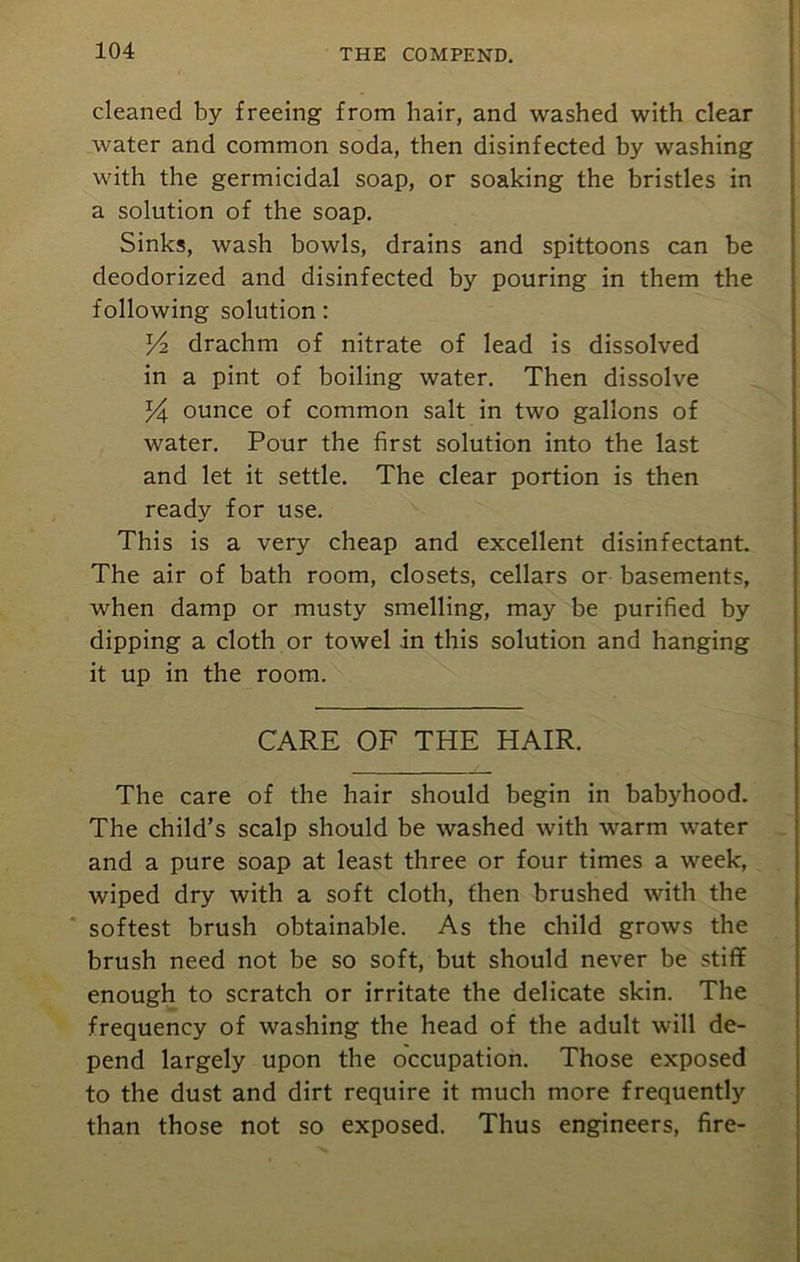 cleaned by freeing from hair, and washed with clear water and common soda, then disinfected by washing with the germicidal soap, or soaking the bristles in a solution of the soap. Sinks, wash bowls, drains and spittoons can be deodorized and disinfected by pouring in them the following solution: ^2 drachm of nitrate of lead is dissolved in a pint of boiling water. Then dissolve ounce of common salt in two gallons of water. Pour the first solution into the last and let it settle. The clear portion is then ready for use. This is a very cheap and excellent disinfectant. The air of bath room, closets, cellars or basements, when damp or musty smelling, may be purified by dipping a cloth or towel in this solution and hanging it up in the room. CARE OF THE HAIR. The care of the hair should begin in babyhood. The child’s scalp should be washed with warm water and a pure soap at least three or four times a week, wiped dry with a soft cloth, then brushed with the softest brush obtainable. As the child grows the brush need not be so soft, but should never be stiff enough to scratch or irritate the delicate skin. The frequency of washing the head of the adult will de- pend largely upon the occupation. Those exposed to the dust and dirt require it much more frequently than those not so exposed. Thus engineers, fire-
