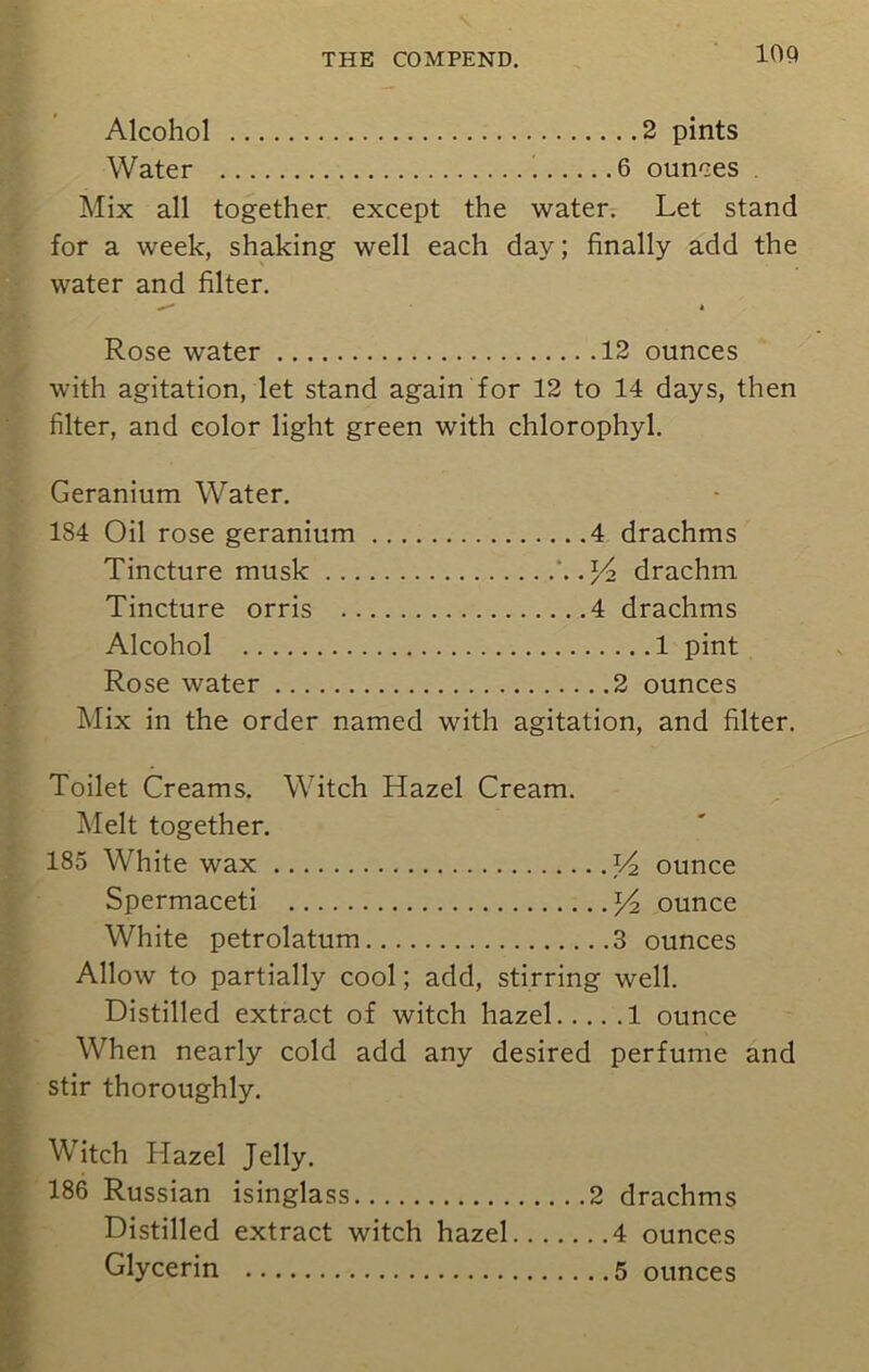 Alcohol 2 pints Water 6 ounces . Mix all together except the water. Let stand for a week, shaking well each day; finally add the water and filter. Rose water 12 ounces with agitation, let stand again for 12 to 14 days, then filter, and color light green with chlorophyl. Geranium Water. 184 Oil rose geranium 4 drachms Tincture musk . J4 drachm Tincture orris 4 drachms Alcohol 1 pint Rose water 2 ounces Mix in the order named with agitation, and filter. Toilet Creams. Witch Hazel Cream. Melt together. 185 White wax V2 ounce Spermaceti y2 ounce White petrolatum 3 ounces Allow to partially cool; add, stirring well. Distilled extract of witch hazel 1 ounce When nearly cold add any desired perfume and stir thoroughly. Witch Hazel Jelly. 186 Russian isinglass 2 drachms Distilled extract witch hazel 4 ounces Glycerin 5 ounces