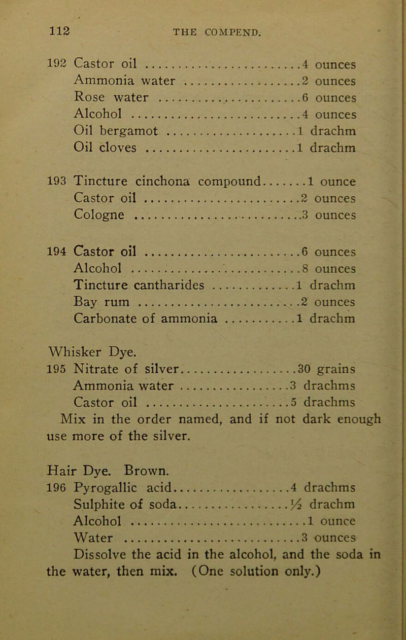 192 Castor oil 4 ounces Ammonia water 2 ounces Rose water 6 ounces Alcohol 4 ounces Oil bergamot 1 drachm Oil cloves 1 drachm 193 Tincture cinchona compound 1 ounce Castor oil 2 ounces Cologne 3 ounces 194 Castor oil 6 ounces Alcohol 8 ounces Tincture cantharides 1 drachm Bay rum ... .2 ounces Carbonate of ammonia 1 drachm Whisker Dye. 195 Nitrate of silver 30 grains Ammonia water 3 drachms Castor oil ....5 drachms Mix in the order named, and if not dark enough use more of the silver. Hair Dye. Brown. 196 Pyrogallic acid 4 drachms Sulphite of soda drachm Alcohol 1 ounce Water 3 ounces Dissolve the acid in the alcohol, and the soda in the water, then mix. (One solution only.)