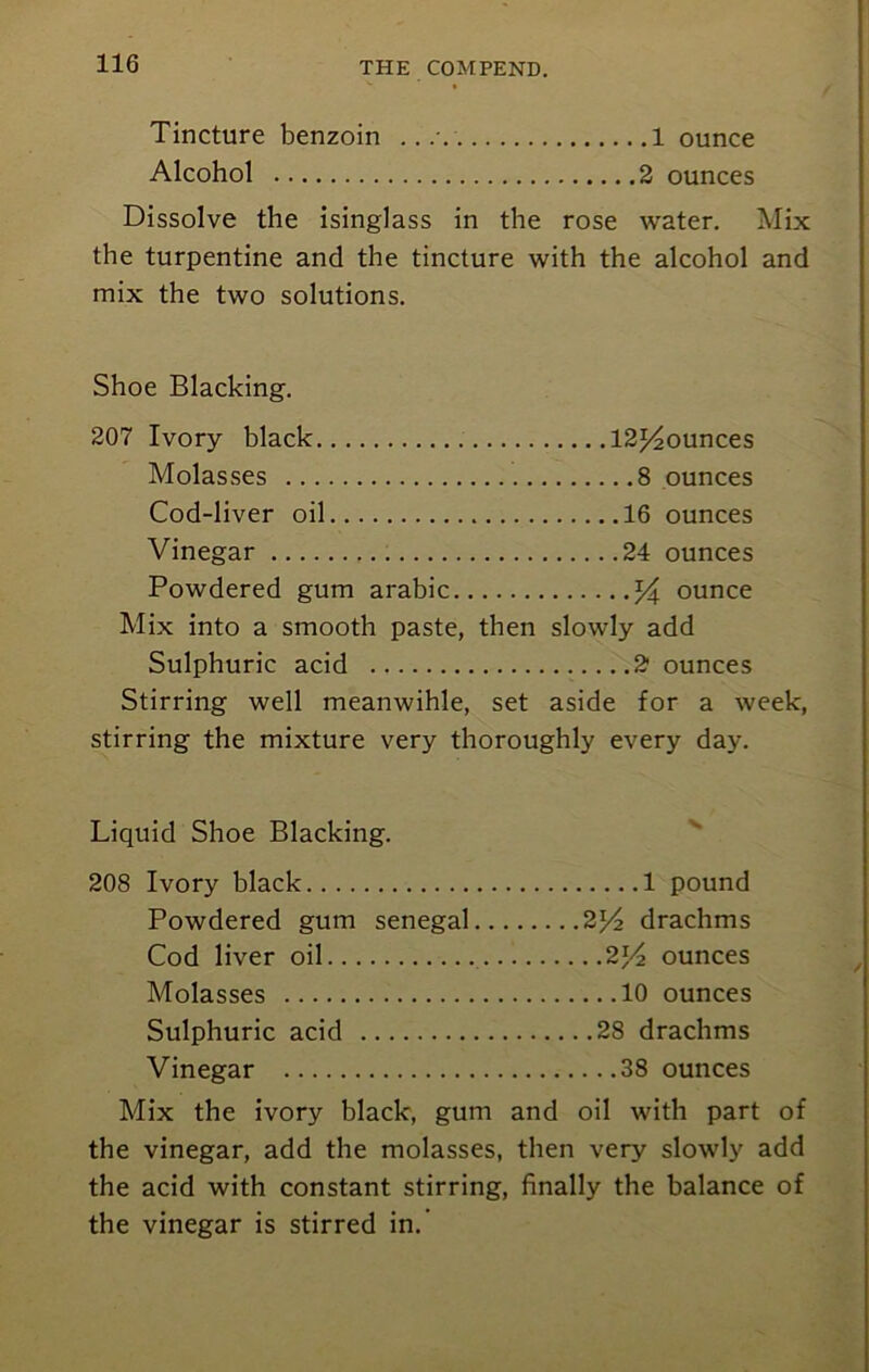 Tincture benzoin .... 1 ounce Alcohol 2 ounces Dissolve the isinglass in the rose water. Mix the turpentine and the tincture with the alcohol and mix the two solutions. Shoe Blacking. 207 Ivory black 12p20unces Molasses 8 ounces Cod-liver oil 16 ounces Vinegar 24 ounces Powdered gum arabic % ounce Mix into a smooth paste, then slowly add Sulphuric acid 2 ounces Stirring well meanwihle, set aside for a week, stirring the mixture very thoroughly every day. Liquid Shoe Blacking. 208 Ivory black 1 pound Powdered gum Senegal 2l/2 drachms Cod liver oil 2l/2 ounces Molasses 10 ounces Sulphuric acid 28 drachms Vinegar 38 ounces Mix the ivory black, gum and oil with part of the vinegar, add the molasses, then very slowly add the acid with constant stirring, finally the balance of the vinegar is stirred in.