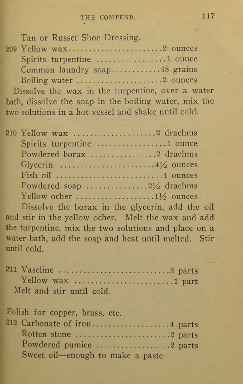 Tan or Russet Shoe Dressing. 209 Yellow wax : 2 ounces Spirits turpentine 1 ounce Common laundry soap 48 grains Boiling water 2 ounces Dissolve the wax in the turpentine, over a water bath, dissolve the soap in the boiling water, mix the two solutions in a hot vessel and shake until cold. 210 Yellow wax 2 drachms Spirits turpentine 1 ounce Powdered borax 2 drachms Glycerin 4*4 ounces Fish oil 4 ounces Powdered soap 2]/2 drachms Yellow ocher 1^4 ounces Dissolve the borax in the glycerin, add the oil and stir in the yellow ocher. Melt the wax and add the turpentine, mix the two solutions and place on a water bath, add the soap and heat until melted. Stir until cold. 211 Vaseline 3 parts Yellow wax 1 part Melt and stir until cold. Polish for copper, brass, etc. 212 Carbonate of iron 4 parts Rotten stone 2 parts Powdered pumice 2 parts Sweet oil—enough to make a paste.