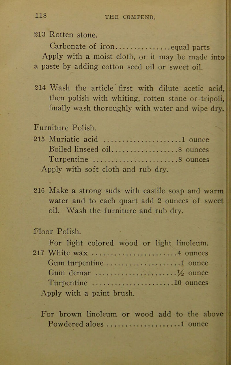 213 Rotten stone. Carbonate of iron equal parts Apply with a moist cloth, or it may be made into a paste by adding cotton seed oil or sweet oil. 214 Wash the article first with dilute acetic acid, then polish with whiting, rotten stone or tripoli,, finally wash thoroughly with water and wipe dry. Furniture Polish. 215 Muriatic acid 1 ounce Boiled linseed oil 8 ounces Turpentine 8 ounces Apply with soft cloth and rub dry. 216 Make a strong suds with castile soap and warm water and to each quart add 2 ounces of sweet oil. Wash the furniture and rub dry. Floor Polish. For light colored wood or light linoleum. 217 White wax 4 ounces Gum turpentine 1 ounce Gum demar x/2 ounce Turpentine 10 ounces Apply with a paint brush. For brown linoleum or wood add to the above Powdered aloes 1 ounce