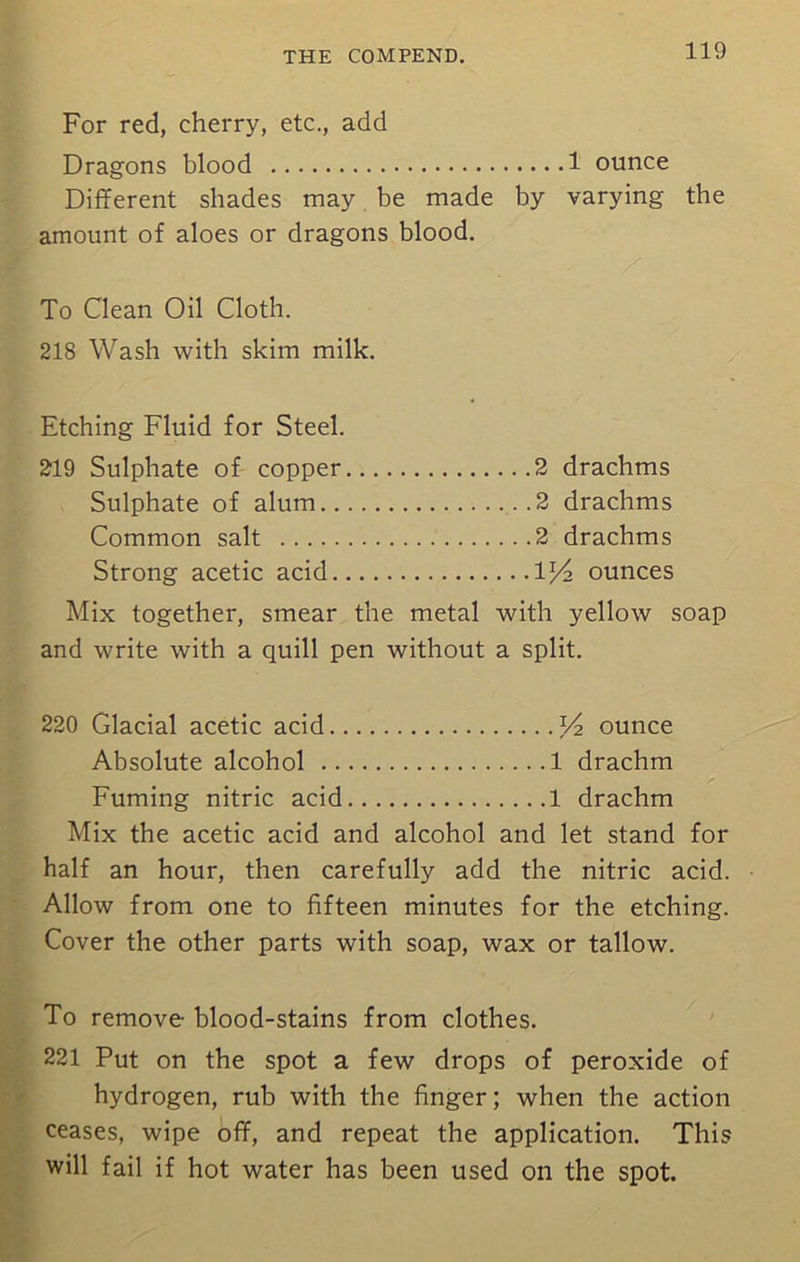 For red, cherry, etc., add Dragons blood 1 ounce Different shades may be made by varying the amount of aloes or dragons blood. To Clean Oil Cloth. 218 Wash with skim milk. Etching Fluid for Steel. 219 Sulphate of copper 2 drachms Sulphate of alum 2 drachms Common salt 2 drachms Strong acetic acid ounces Mix together, smear the metal with yellow soap and write with a quill pen without a split. 220 Glacial acetic acid V2 ounce Absolute alcohol 1 drachm Fuming nitric acid 1 drachm Mix the acetic acid and alcohol and let stand for half an hour, then carefully add the nitric acid. Allow from one to fifteen minutes for the etching. Cover the other parts with soap, wax or tallow. To remove blood-stains from clothes. 221 Put on the spot a few drops of peroxide of hydrogen, rub with the finger; when the action ceases, wipe off, and repeat the application. This will fail if hot water has been used on the spot.