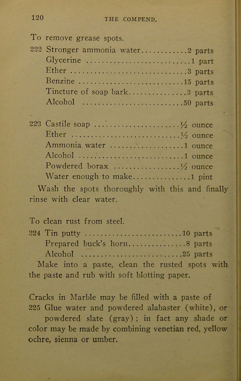 To 222 remove grease spots. Stronger ammonia water 2 parts Glycerine part Ether parts Benzine parts Tincture of soap bark parts Alcohol parts • 22'3 Castile soap ounce Ether V2 ounce Ammonia water 1 ounce Alcohol 1 ounce Powdered borax x/2 ounce Water enough to make 1 pint Wash the spots thoroughly with this and finally rinse with clear water. To clean rust from steel. 224 Tin putty 10 parts Prepared buck’s horn 8 parts Alcohol 25 parts Make into a paste, clean the rusted spots with the paste and rub with soft blotting paper. Cracks in Marble may be filled with a paste of 225 Glue water and powdered alabaster (white), or powdered slate (gray) ; in fact any shade or color may be made by combining Venetian red, yellow ochre, sienna or umber.