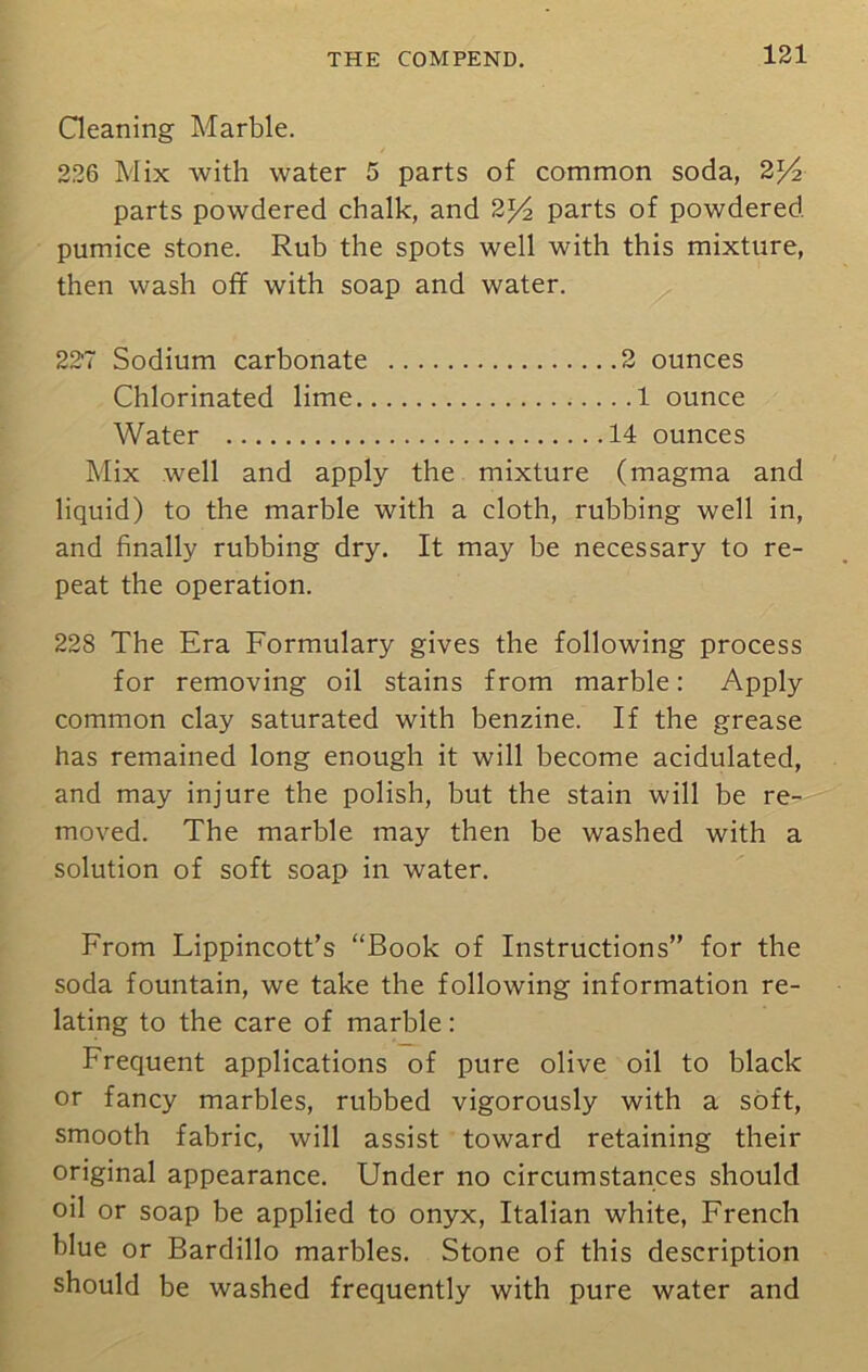 Cleaning Marble. 226 Mix with water 5 parts of common soda, 2l/2 parts powdered chalk, and 2l/2 parts of powdered pumice stone. Rub the spots well with this mixture, then wash off with soap and water. 227 Sodium carbonate 2 ounces Chlorinated lime 1 ounce Water 14 ounces Mix well and apply the mixture (magma and liquid) to the marble with a cloth, rubbing well in, and finally rubbing dry. It may be necessary to re- peat the operation. 228 The Era Formulary gives the following process for removing oil stains from marble: Apply common clay saturated with benzine. If the grease has remained long enough it will become acidulated, and may injure the polish, but the stain will be re- moved. The marble may then be washed with a solution of soft soap in water. From Lippincott’s “Book of Instructions” for the soda fountain, we take the following information re- lating to the care of marble: Frequent applications of pure olive oil to black or fancy marbles, rubbed vigorously with a soft, smooth fabric, will assist toward retaining their original appearance. Under no circumstances should oil or soap be applied to onyx, Italian white, French blue or Bardillo marbles. Stone of this description should be washed frequently with pure water and