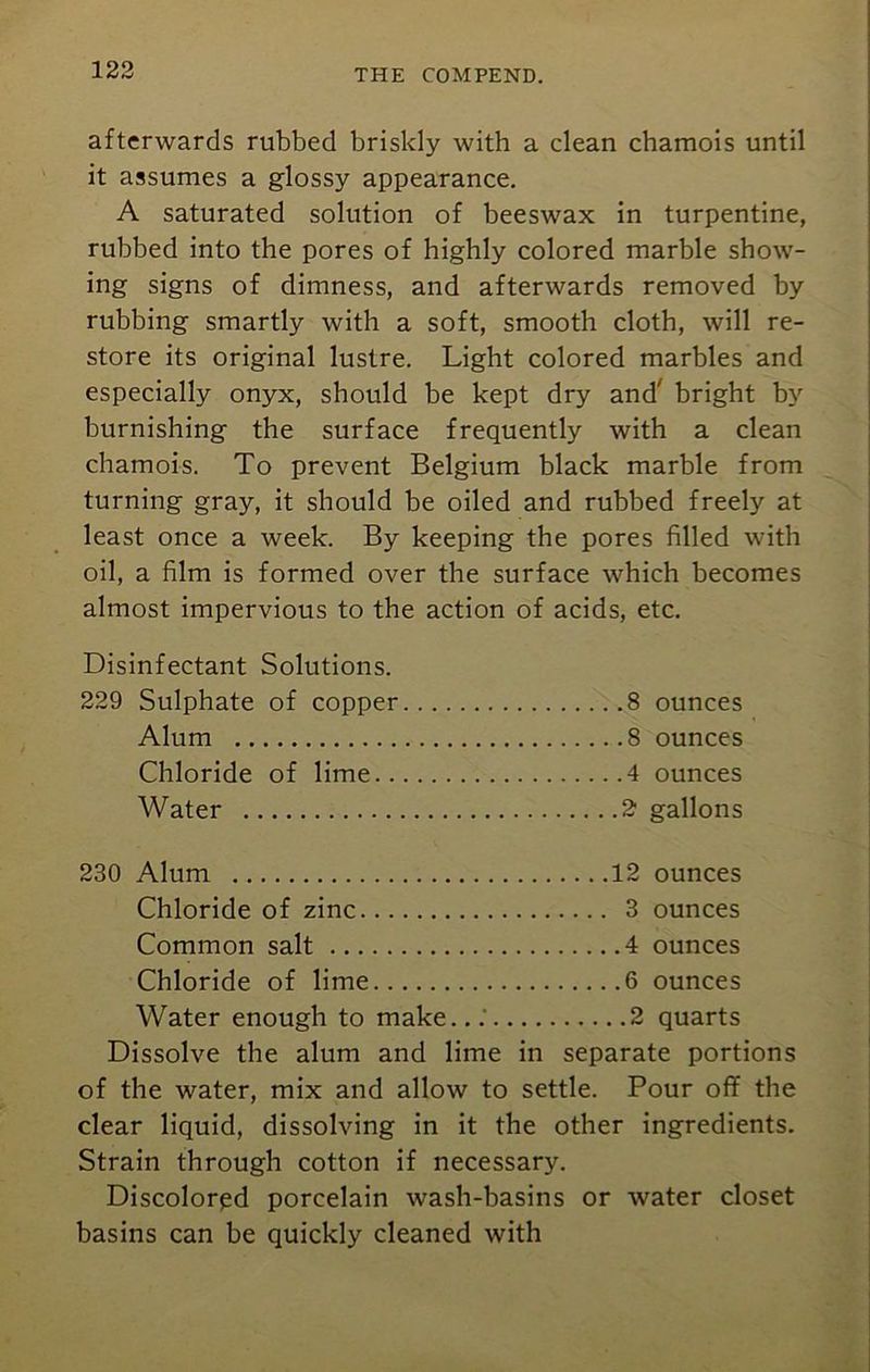 afterwards rubbed briskly with a clean chamois until it assumes a glossy appearance. A saturated solution of beeswax in turpentine, rubbed into the pores of highly colored marble show- ing signs of dimness, and afterwards removed by rubbing smartly with a soft, smooth cloth, will re- store its original lustre. Light colored marbles and especially onyx, should be kept dry and' bright by burnishing the surface frequently with a clean chamois. To prevent Belgium black marble from turning gray, it should be oiled and rubbed freely at least once a week. By keeping the pores filled with oil, a film is formed over the surface which becomes almost impervious to the action of acids, etc. Disinfectant Solutions. 229 Sulphate of copper 8 ounces Alum 8 ounces Chloride of lime 4 ounces Water 2 gallons 230 Alum 12 ounces Chloride of zinc 3 ounces Common salt 4 ounces Chloride of lime 6 ounces Water enough to make...' 2 quarts Dissolve the alum and lime in separate portions of the water, mix and allow to settle. Pour off the clear liquid, dissolving in it the other ingredients. Strain through cotton if necessary. Discolored porcelain wash-basins or water closet basins can be quickly cleaned with