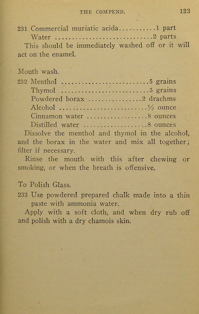 231 Commercial muriatic acida 1 part Water 2 parts This should be immediately washed off or it will act on the enamel. Mouth wash. 232 Menthol 5 grains Thymol 5 grains Powdered borax 2 drachms Alcohol Pz ounce Cinnamon water 8 ounces Distilled water .8 ounces Dissolve the menthol and thymol in the alcohol, and the borax in the water and mix all together; filter if necessary. Rinse the mouth with this after chewing or smoking, or when the breath is offensive. To Polish Glass. 233 Use powdered prepared chalk made into a thin paste with ammonia water. Apply with a soft cloth, and when dry rub off and polish with a dry chamois skin.
