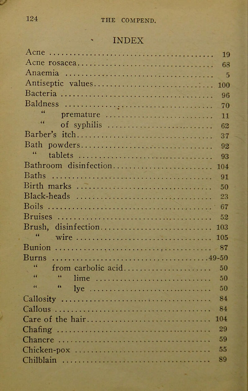 INDEX Acne 19 Acne rosacea 68 Anaemia 5 Antiseptic values ioo Bacteria 96 Baldness 70 premature 11 of syphilis 62 Barber’s itch 37 Bath powders 92 “ tablets 93 Bathroom disinfection 104 Baths 91 Birth marks . .7 50 Black-heads ,x. 23 Boils 67 Bruises 52 Brush, disinfection 103 wire 105 Bunion 87 Burns 49-50 from carbolic acid 50 “ “ lime 50 “ “ lye 50 Callosity ; 84 Callous 84 Care of the hair 104 Chafing 29 Chancre 59 Chicken-pox 55 Chilblain 89