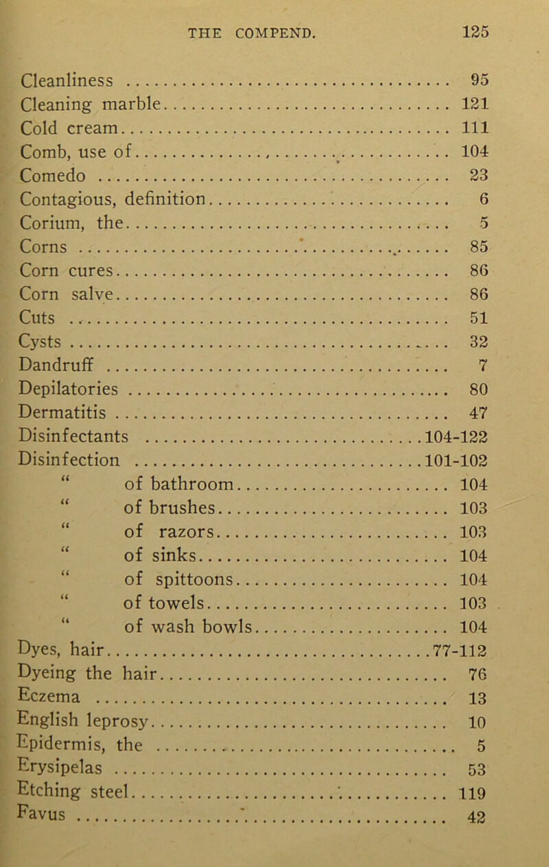 Cleanliness 95 Cleaning marble 121 Cold cream Ill Comb, use of _ 104 Comedo 23 Contagious, definition 6 Corium, the 5 Corns ‘ 85 Corn cures 86 Corn salve 86 Cuts 51 Cysts 32 Dandruff 7 Depilatories 80 Dermatitis 47 Disinfectants 104-122 Disinfection 101-102 of bathroom 104 of brushes 103 of razors 103 of sinks 104 of spittoons 104 of towels 103 of wash bowls 104 Dyes, hair 77-112 Dyeing the hair 76 Eczema 13 English leprosy 10 Epidermis, the 5 Erysipelas 53 Etching steel 119 Favus * 42