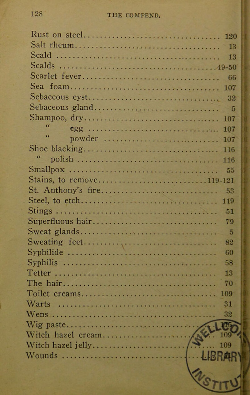 Rust on steel... Salt rheum Scald Scalds Scarlet fever... Sea foam Sebaceous cyst.. Sebaceous gland Shampoo, dry... powder Shoe blacking “ polish Smallpox Stains, to remove. St. Anthony’s fire. Steel, to etch Stings Superfluous hair... Sweat glands Sweating feet Svphilide Syphilis Tetter The hair Toilet creams Warts Wens Wig paste Witch hazel cream Witch hazel jelly... Wounds 120 13 . 13 49-50 . 66 . 107 . 32 107 107 107 116 116 .. . 55 119-121 .. . 53 , 119 . .. 51 . . . 79 5 . .. 82 60 58 13