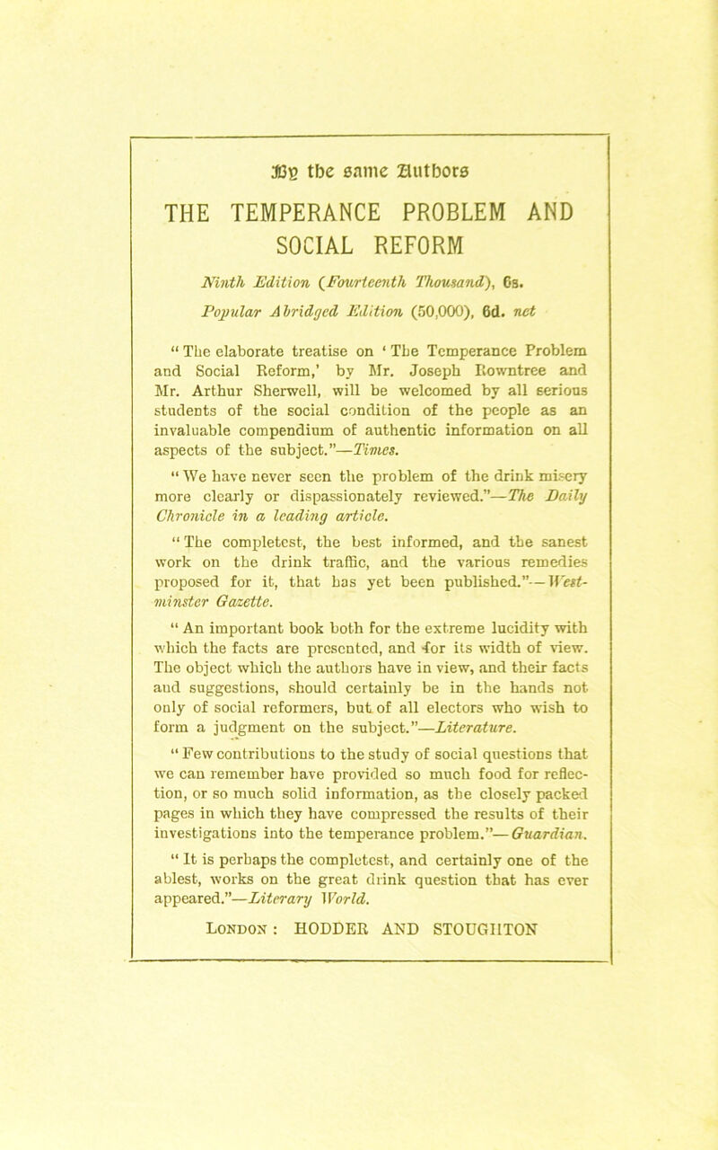 3(3b tbe eamc Zlutbora THE TEMPERANCE PROBLEM AND SOCIAL REFORM Ninth Edition (^Fourteenth Thousand), 6s. Popular Abridged Edition (50,000), 6d. net “ The elaborate treatise on ‘ Tbe Temperance Problem and Social Reform,’ by Mr. Joseph Rowntree and Mr. Arthur Sherwell, will be welcomed by all serious students of the social condition of the people as an invaluable compendium of authentic information on aU aspects of the subject.”—Times. “ We have never seen the problem of the drink mbrcry more clearly or dispassionately reviewed.”—The Baily Chronicle in a leading article. “ The completcst, the best informed, and the sanest work on the drink traffic, and the various remedies proposed for it, that has yet been published.”—West- minster Gazette. “ An important book both for the extreme lucidity with which the facts are presented, and -for its width of view. The object which the authors have in view, and their facts and suggestions, should certainly be in the hands not only of social reformers, but of all electors who wish to form a judgment on the subject.”—Literature. “ Few contributions to the study of social questions that we can remember have provided so much food for reflec- tion, or so much solid information, as the closely packed pages in which they have compressed the results of their investigations into the temperance problem.”— Guardian. ” It is perhaps the complutest, and certainly one of the ablest, works on the great drink question that has ever appeared.”—Literary World. London: HOLDER AND STOUGHTON