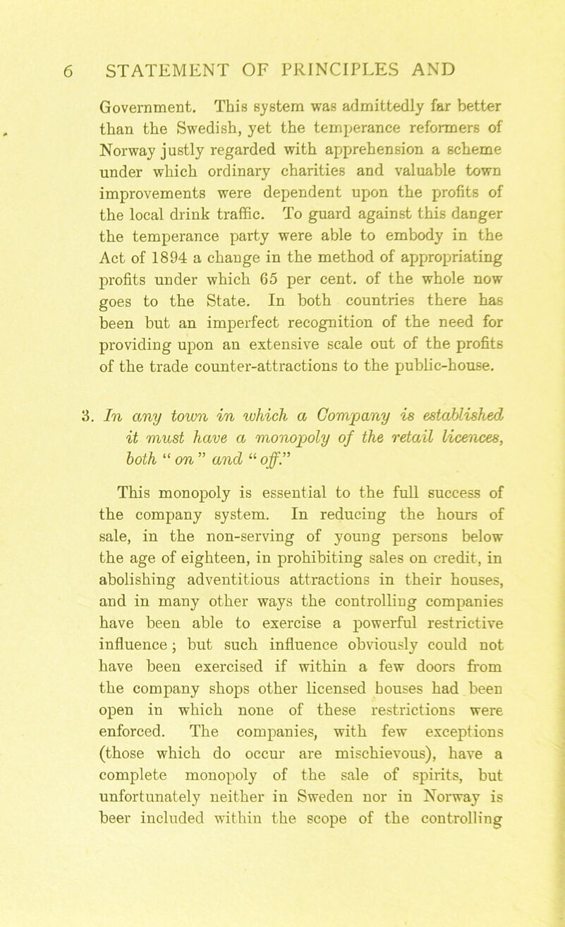 Government. This system was admittedly far better than the Swedish, yet the temperance reformers of Norway justly regarded with apprehension a scheme under which ordinary charities and valuable town improvements were dependent upon the profits of the local drink traffic. To guard against this danger the temperance party were able to embody in the Act of 1894 a change in the method of appropriating profits under which 65 per cent, of the whole now goes to the State. In both countries there has been but an imperfect recognition of the need for providing upon an extensive scale out of the profits of the trade counter-attractions to the public-house. 3. In any town in ^vhich a Company is established it must have a monopoly of the retail licences, both “ on ” and “ off” This monopoly is essential to the full success of the company system. In reducing the hours of sale, in the non-serving of young persons below the age of eighteen, in prohibiting sales on credit, in abolishing adventitious attractions in their houses, and in many other ways the controlling companies have been able to exercise a powerful restrictive influence; but such influence obviously could not have been exercised if within a few doors from the company shops other licensed houses had been open in which none of these restrictions were enforced. The companies, with few exceptions (those which do occur are mischievous), have a complete monopoly of the sale of spirits, but unfortunately neither in Sweden nor in Norway is beer included within the scope of the controlling