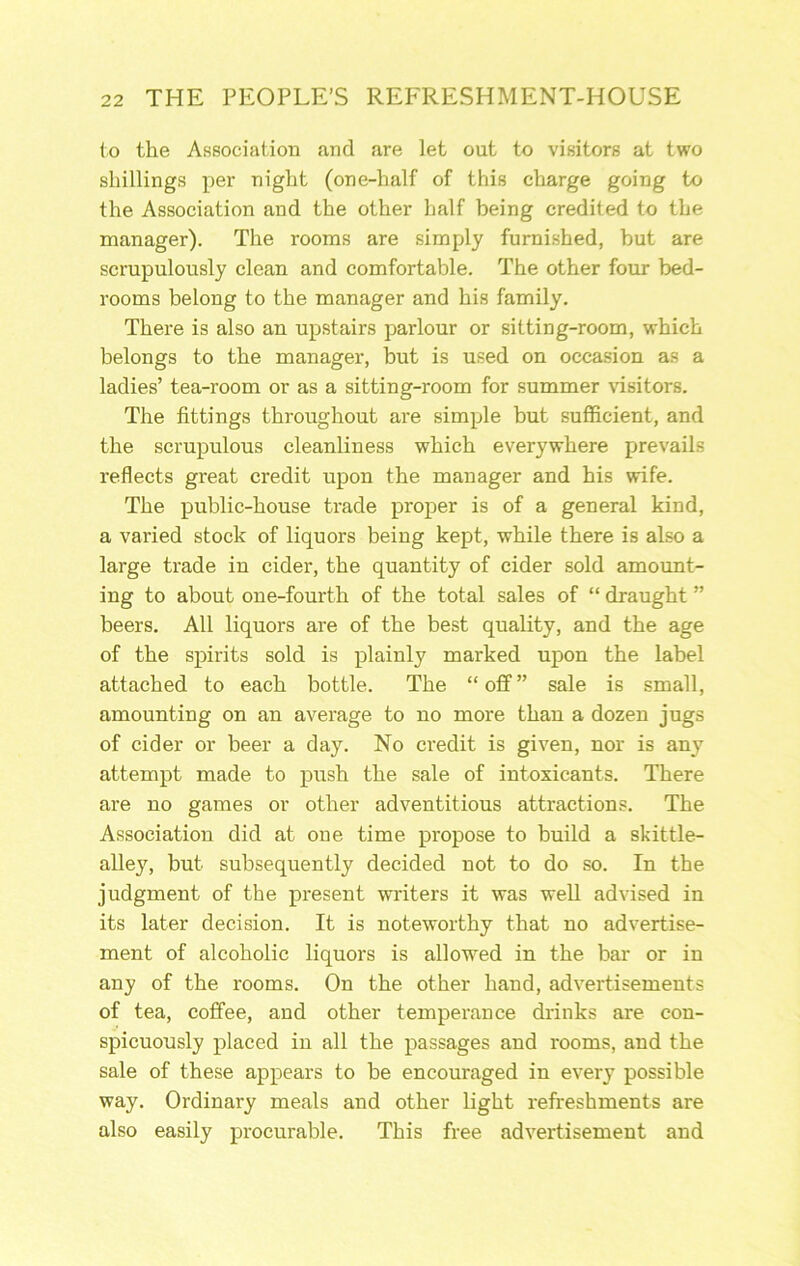 io the Association and are let out to visitors at two shillings per night (one-half of this charge going to the Association and the other half being credited to the manager). The rooms are simply furnished, but are scrupulously clean and comfortable. The other four bed- rooms belong to the manager and his family. There is also an upstairs parlour or sitting-room, which belongs to the manager, but is used on occasion as a ladies’ tea-room or as a sitting-room for summer ^dsitor8. The fittings throughout are simple but sufficient, and the scrupulous cleanliness which everywhere prevails reflects great credit upon the manager and his wife. The public-house trade proper is of a general kind, a varied stock of liquors being kept, while there is also a large trade in cider, the quantity of cider sold amount- ing to about one-fourth of the total sales of “ draught ” beers. All liquors are of the best quality, and the age of the spirits sold is plainly marked upon the label attached to each bottle. The “off” sale is small, amounting on an average to no more than a dozen jugs of cider or beer a day. No credit is given, nor is any attempt made to push the sale of intoxicants. There are no games or other adventitious attractions. The Association did at one time propose to build a skittle- alley, but subsequently decided not to do so. In the judgment of the present writers it was well advised in its later decision. It is noteworthy that no advertise- ment of alcoholic liquors is allowed in the bar or in any of the rooms. On the other hand, advertisements of tea, coffee, and other temperance drinks are con- spicuously placed in all the passages and rooms, and the sale of these appears to be encouraged in every possible way. Ordinary meals and other light refreshments are also easily procurable. This free advertisement and