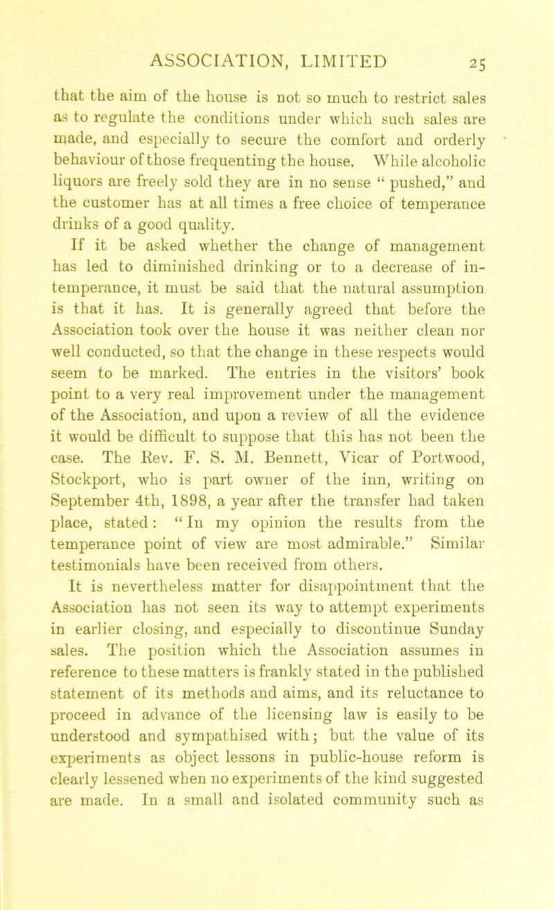 that the aim of the house is not so much to restrict sales as to regulate the conditions under which such sales are made, and especially to secure the comfort and orderly behaviour of those frequenting the house. While alcoholic liquors are freely sold they are in no sense “ pushed,” and the customer has at all times a free choice of temperance drinks of a good quality. If it be asked whether the change of management has led to diminished drinking or to a decrease of in- temperance, it must be said that the natural assumption is that it has. It is generally agreed that before the Association took over the house it was neither clean nor well conducted, so that the change in these respects would seem to be marked. The entries in the visitors’ book point to a very real improvement under the management of the Association, and upon a review of all the evidence it would be difficult to suppose that this has not been the case. The Kev. F. S. M. Bennett, Vicar of Portwood, Stockport, who is part owner of the inn, writing on September 4th, 1898, a year after the transfer had taken place, stated; “ In my opinion the results from the temperance point of view are most admirable.” Similar testimonials have been received from others. It is nevertheless matter for disajipointment that the Association has not seen its way to attempt experiments in earlier closing, and especially to discontinue Sunday sales. The position which the Association assumes in reference to these matters is frankly stated in the published statement of its methods and aims, and its reluctance to proceed in advance of the licensing law is easily to be understood and sympathised with; but the value of its experiments as object lessons in public-house reform is clearly lessened when no experiments of the kind suggested are made. In a small and isolated community such as
