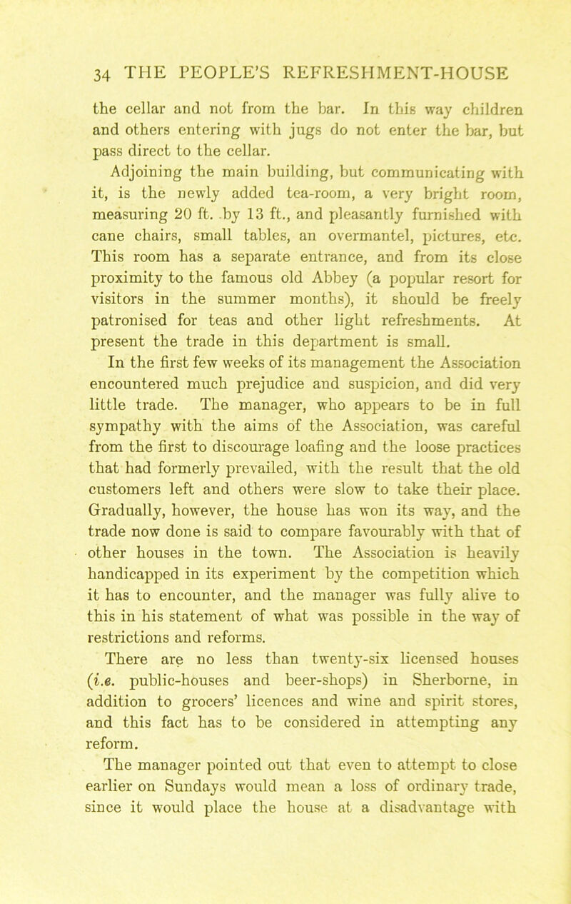 the cellar and not from the bar. In this way children and others entering with jugs do not enter the bar, but pass direct to the cellar. Adjoining the main building, but communicating with it, is the newly added tea-room, a very bright room, measuring 20 ft. by 13 ft., and pleasantly furnished with cane chairs, small tables, an overmantel, pictures, etc. This room has a separate entrance, and from its close proximity to the famous old Abbey (a popular resort for visitors in the summer months), it should be freely patronised for teas and other light refreshments. At present the trade in this department is small. In the first few weeks of its management the Association encountered much prejudice and suspicion, and did very little trade. The manager, who appears to be in full sympathy with the aims of the Association, was careful from the first to discourage loafing and the loose practices that had formerly prevailed, with the result that the old customers left and others were slow to take their place. Gradually, however, the house has won its way, and the trade now done is said to compare favourably with that of other houses in the town. The Association is heavily handicapped in its experiment by the competition which it has to encounter, and the manager was fully alive to this in his statement of what was possible in the way of restrictions and reforms. There are no less than twent}’-six licensed houses (i.e. public-houses and beer-shops) in Sherborne, in addition to grocers’ licences and wine and spirit stores, and this fact has to be considered in attempting any reform. The manager pointed out that even to attempt to close earlier on Sundays would mean a loss of ordinary trade, since it would place the house at a disadvantage with