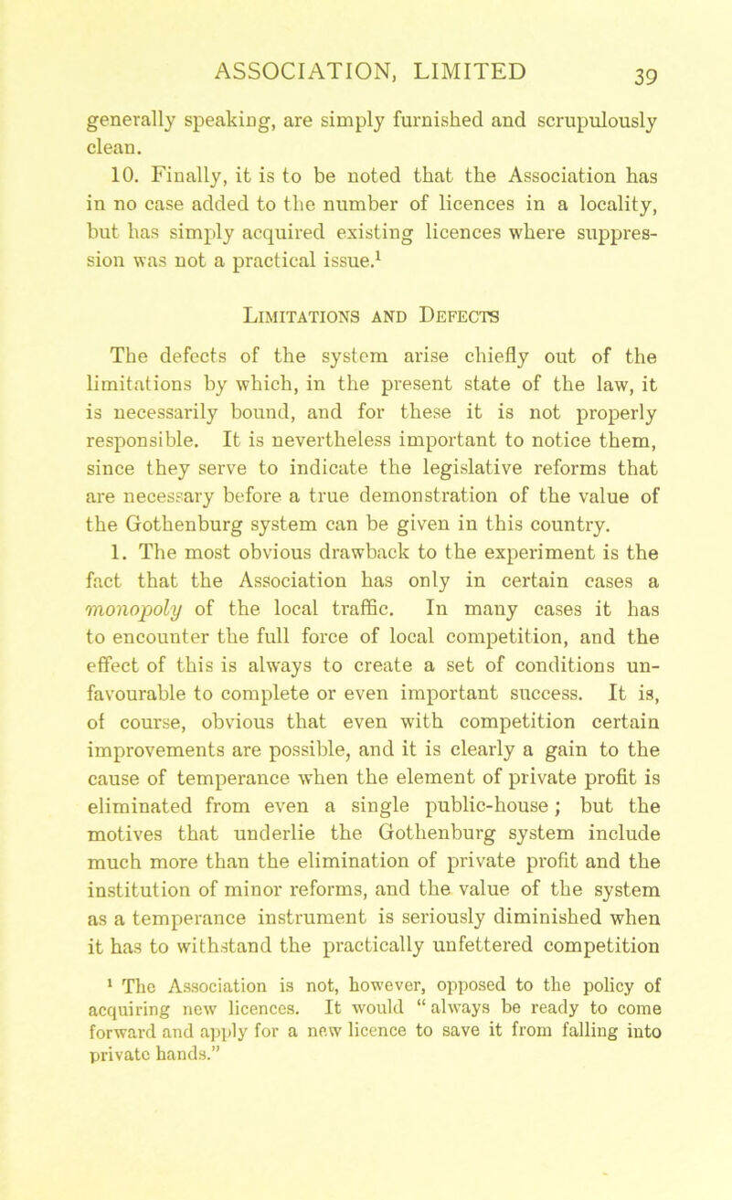 generally speaking, are simply furnished and scrupulously clean. 10. Finally, it is to be noted that the Association has in no case added to the number of licences in a locality, but has simply acquired existing licences where suppres- sion was not a practical issue.^ Limitations and Defects The defects of the system arise chiefly out of the limitations by which, in the present state of the law, it is necessarily bound, and for these it is not properly responsible. It is nevertheless important to notice them, since they serve to indicate the legislative reforms that are necessary before a true demonstration of the value of the Gothenburg system can be given in this country. 1. The most obvious drawback to the experiment is the fact that the Association has only in certain cases a monopoly of the local traffic. In many cases it has to encounter the full foi’ce of local competition, and the effect of this is always to create a set of conditions un- favourable to complete or even important success. It is, of course, obvious that even with competition certain improvements are possible, and it is clearly a gain to the cause of temperance when the element of private profit is eliminated from even a single public-house; but the motives that underlie the Gothenburg system include much more than the elimination of private profit and the institution of minor reforms, and the value of the system as a temperance instrument is seriously diminished when it has to withstand the practically unfettered competition ' The Association is not, however, opposed to the policy of acquiring new licences. It would “ always be ready to come forward and apply for a new licence to save it from falling into private hands.”