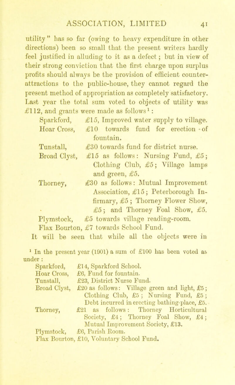 utility ” has so far (owing to heavy expenditure in other- directions) been so small that the present writers hardly feel justified in alluding to it as a defect; but in view of their strong convictiou that the first charge upon surplus profits should always be the provision of efficient counter- attractions to the public-house, they cannot regard the present method of appropriation as completely satisfactory. Last year the total sum voted to objects of utility was £112, and grants were made as follows^: Sparkford, £15, Improved water supply to village. Hoar Cross, £10 towards fund for erection-of fountain. £30 towards fund for district nurse. £15 as follows: Nursing Fund, £5; Clothing Club, £5; Village lamps and green, £5. £30 as follows: IMutual Improvement Association, £15 ; Peterborough In- firmary, £5 ; Thorney Flower Show, £5; and Thorney Foal Show, £5. £5 towards village reading-room. Flax Bourton, £7 towards School Fnnd. It will be seen that while all the objects were in Tunstall, Broad Clyst, Thorney, Plymstock, * In the present year (1901) a sum of £100 has been voted as under: Sparkford, £14, Sparkford School. Hoar Cross, £6, Fund for fountain. Tunstall, £23, District Nurse Fund. Broad Clyst, £20 as follows: Village green and light, £5; Clothing Club, £0 ; Nursing Fund, £5 ; Debt incurred in erecting bathing-place, £5. Thorney, £21 as follows: Thorney Hortieultural Society, £4; Thorney Foal Show, £4; Mutual Improvement Society, £13. Plymstock, £6, Parish Room. Flax Bourton, £10, Voluntary School Fund.